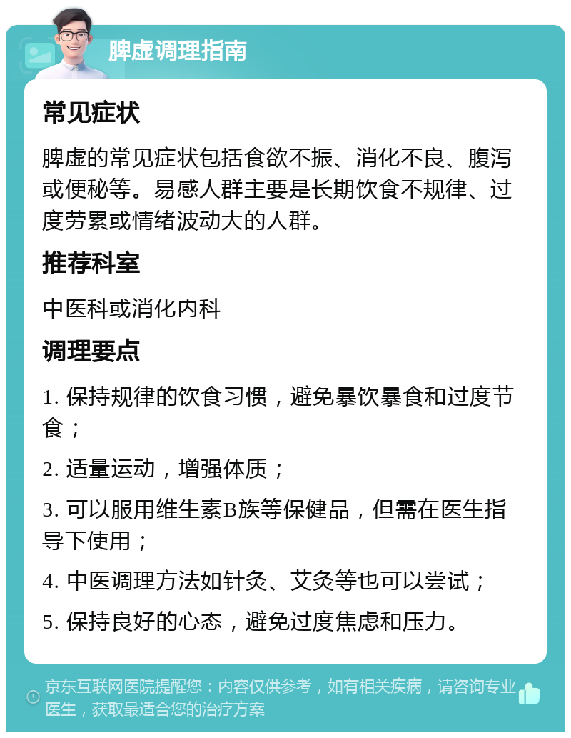 脾虚调理指南 常见症状 脾虚的常见症状包括食欲不振、消化不良、腹泻或便秘等。易感人群主要是长期饮食不规律、过度劳累或情绪波动大的人群。 推荐科室 中医科或消化内科 调理要点 1. 保持规律的饮食习惯，避免暴饮暴食和过度节食； 2. 适量运动，增强体质； 3. 可以服用维生素B族等保健品，但需在医生指导下使用； 4. 中医调理方法如针灸、艾灸等也可以尝试； 5. 保持良好的心态，避免过度焦虑和压力。