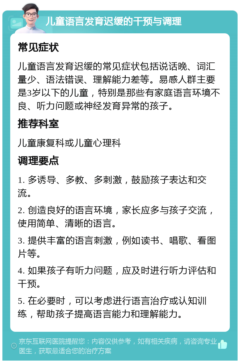 儿童语言发育迟缓的干预与调理 常见症状 儿童语言发育迟缓的常见症状包括说话晚、词汇量少、语法错误、理解能力差等。易感人群主要是3岁以下的儿童，特别是那些有家庭语言环境不良、听力问题或神经发育异常的孩子。 推荐科室 儿童康复科或儿童心理科 调理要点 1. 多诱导、多教、多刺激，鼓励孩子表达和交流。 2. 创造良好的语言环境，家长应多与孩子交流，使用简单、清晰的语言。 3. 提供丰富的语言刺激，例如读书、唱歌、看图片等。 4. 如果孩子有听力问题，应及时进行听力评估和干预。 5. 在必要时，可以考虑进行语言治疗或认知训练，帮助孩子提高语言能力和理解能力。