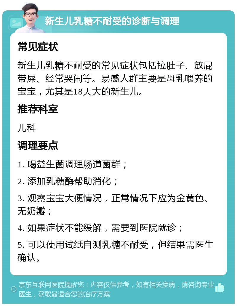 新生儿乳糖不耐受的诊断与调理 常见症状 新生儿乳糖不耐受的常见症状包括拉肚子、放屁带屎、经常哭闹等。易感人群主要是母乳喂养的宝宝，尤其是18天大的新生儿。 推荐科室 儿科 调理要点 1. 喝益生菌调理肠道菌群； 2. 添加乳糖酶帮助消化； 3. 观察宝宝大便情况，正常情况下应为金黄色、无奶瓣； 4. 如果症状不能缓解，需要到医院就诊； 5. 可以使用试纸自测乳糖不耐受，但结果需医生确认。