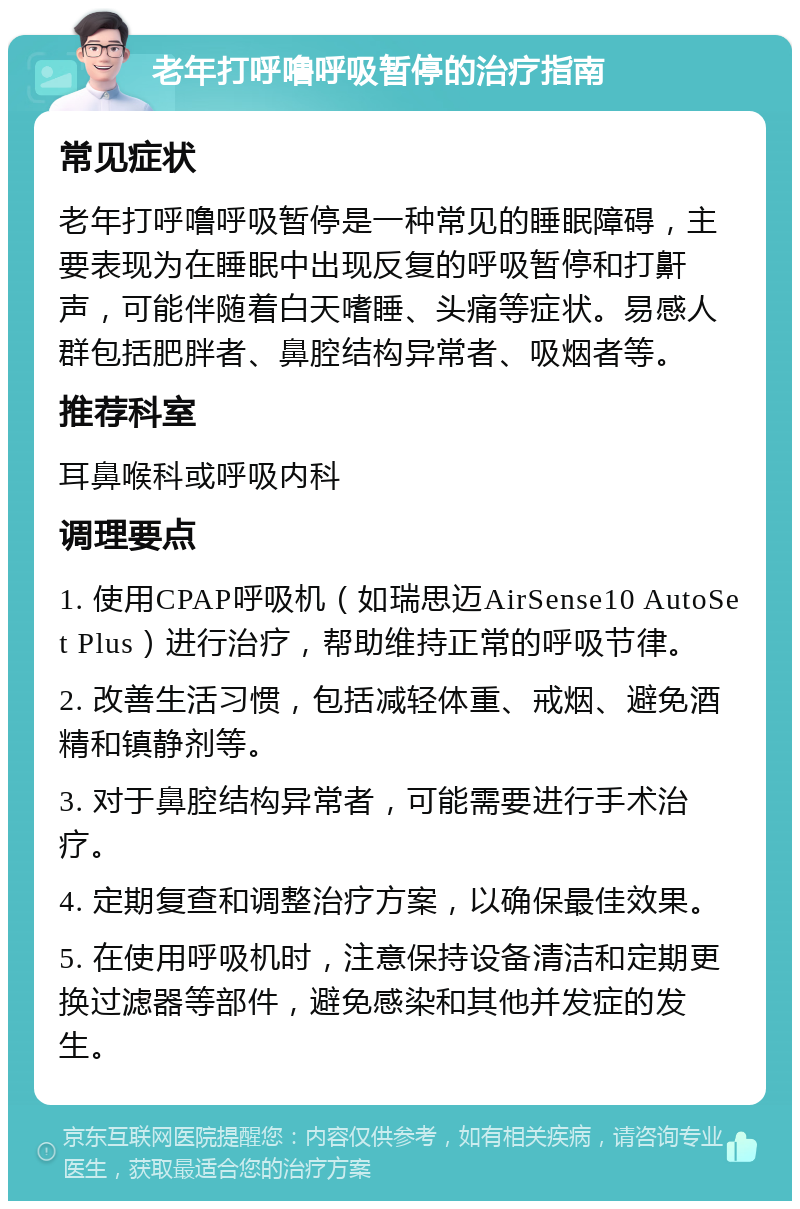 老年打呼噜呼吸暂停的治疗指南 常见症状 老年打呼噜呼吸暂停是一种常见的睡眠障碍，主要表现为在睡眠中出现反复的呼吸暂停和打鼾声，可能伴随着白天嗜睡、头痛等症状。易感人群包括肥胖者、鼻腔结构异常者、吸烟者等。 推荐科室 耳鼻喉科或呼吸内科 调理要点 1. 使用CPAP呼吸机（如瑞思迈AirSense10 AutoSet Plus）进行治疗，帮助维持正常的呼吸节律。 2. 改善生活习惯，包括减轻体重、戒烟、避免酒精和镇静剂等。 3. 对于鼻腔结构异常者，可能需要进行手术治疗。 4. 定期复查和调整治疗方案，以确保最佳效果。 5. 在使用呼吸机时，注意保持设备清洁和定期更换过滤器等部件，避免感染和其他并发症的发生。