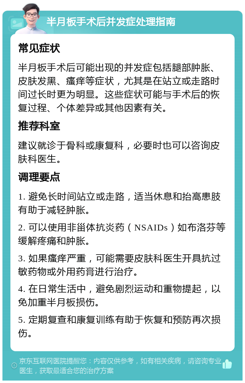 半月板手术后并发症处理指南 常见症状 半月板手术后可能出现的并发症包括腿部肿胀、皮肤发黑、瘙痒等症状，尤其是在站立或走路时间过长时更为明显。这些症状可能与手术后的恢复过程、个体差异或其他因素有关。 推荐科室 建议就诊于骨科或康复科，必要时也可以咨询皮肤科医生。 调理要点 1. 避免长时间站立或走路，适当休息和抬高患肢有助于减轻肿胀。 2. 可以使用非甾体抗炎药（NSAIDs）如布洛芬等缓解疼痛和肿胀。 3. 如果瘙痒严重，可能需要皮肤科医生开具抗过敏药物或外用药膏进行治疗。 4. 在日常生活中，避免剧烈运动和重物提起，以免加重半月板损伤。 5. 定期复查和康复训练有助于恢复和预防再次损伤。