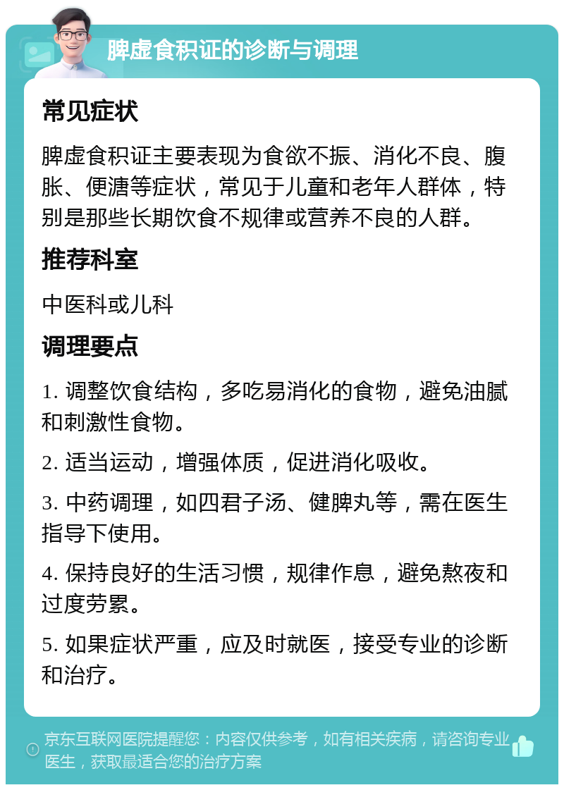 脾虚食积证的诊断与调理 常见症状 脾虚食积证主要表现为食欲不振、消化不良、腹胀、便溏等症状，常见于儿童和老年人群体，特别是那些长期饮食不规律或营养不良的人群。 推荐科室 中医科或儿科 调理要点 1. 调整饮食结构，多吃易消化的食物，避免油腻和刺激性食物。 2. 适当运动，增强体质，促进消化吸收。 3. 中药调理，如四君子汤、健脾丸等，需在医生指导下使用。 4. 保持良好的生活习惯，规律作息，避免熬夜和过度劳累。 5. 如果症状严重，应及时就医，接受专业的诊断和治疗。