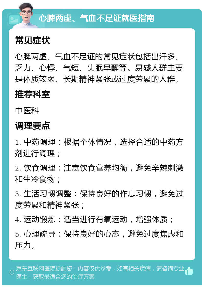 心脾两虚、气血不足证就医指南 常见症状 心脾两虚、气血不足证的常见症状包括出汗多、乏力、心悸、气短、失眠早醒等。易感人群主要是体质较弱、长期精神紧张或过度劳累的人群。 推荐科室 中医科 调理要点 1. 中药调理：根据个体情况，选择合适的中药方剂进行调理； 2. 饮食调理：注意饮食营养均衡，避免辛辣刺激和生冷食物； 3. 生活习惯调整：保持良好的作息习惯，避免过度劳累和精神紧张； 4. 运动锻炼：适当进行有氧运动，增强体质； 5. 心理疏导：保持良好的心态，避免过度焦虑和压力。