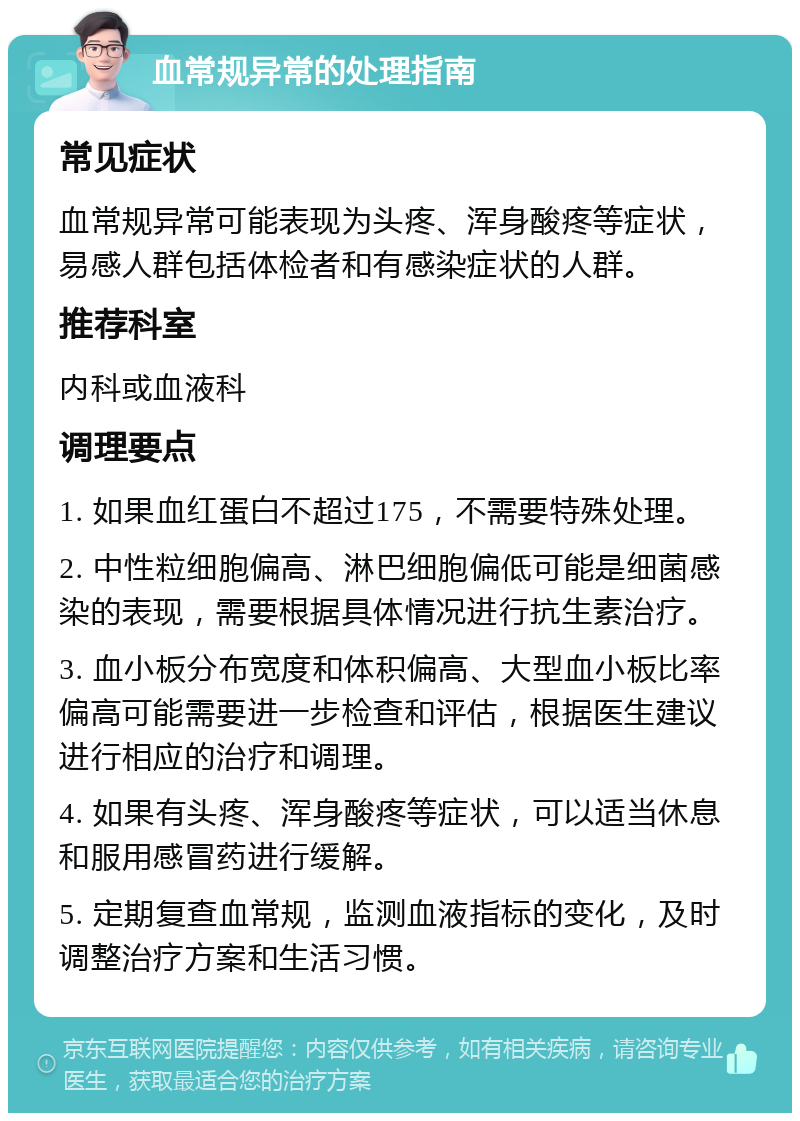 血常规异常的处理指南 常见症状 血常规异常可能表现为头疼、浑身酸疼等症状，易感人群包括体检者和有感染症状的人群。 推荐科室 内科或血液科 调理要点 1. 如果血红蛋白不超过175，不需要特殊处理。 2. 中性粒细胞偏高、淋巴细胞偏低可能是细菌感染的表现，需要根据具体情况进行抗生素治疗。 3. 血小板分布宽度和体积偏高、大型血小板比率偏高可能需要进一步检查和评估，根据医生建议进行相应的治疗和调理。 4. 如果有头疼、浑身酸疼等症状，可以适当休息和服用感冒药进行缓解。 5. 定期复查血常规，监测血液指标的变化，及时调整治疗方案和生活习惯。