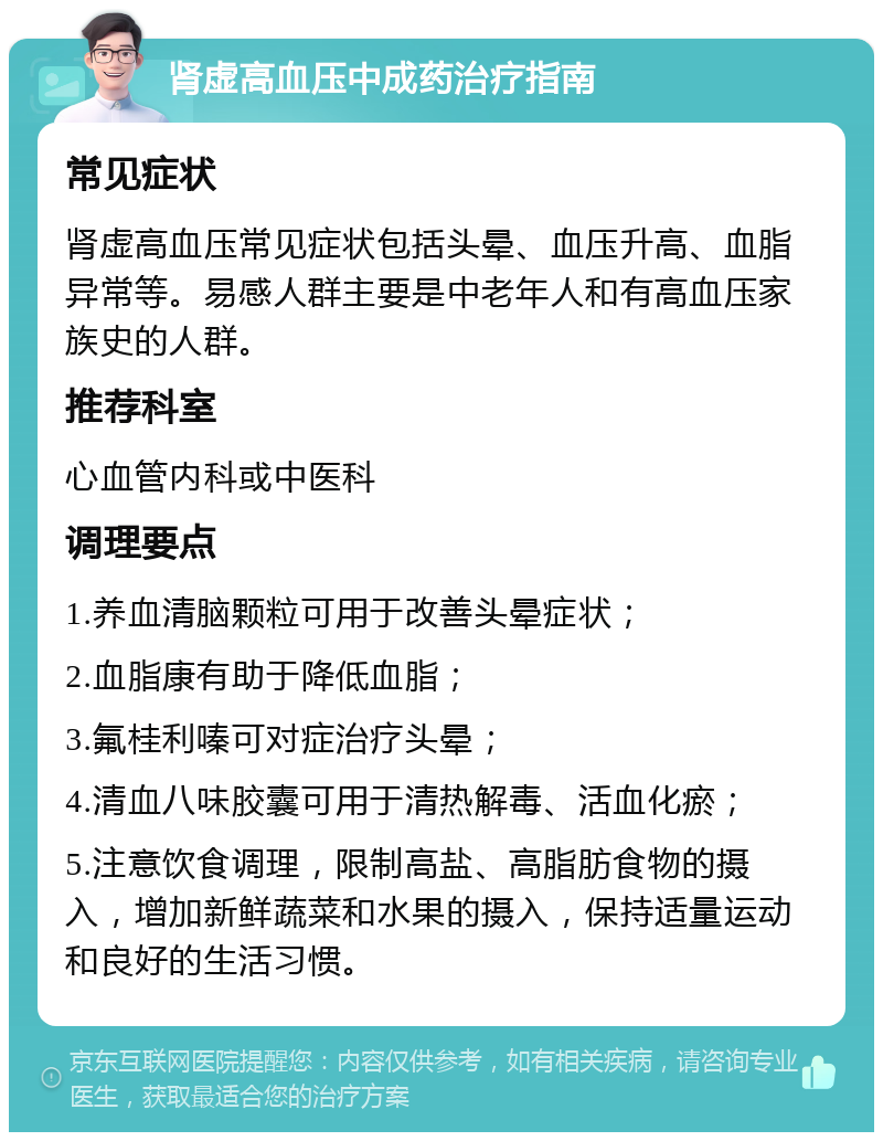 肾虚高血压中成药治疗指南 常见症状 肾虚高血压常见症状包括头晕、血压升高、血脂异常等。易感人群主要是中老年人和有高血压家族史的人群。 推荐科室 心血管内科或中医科 调理要点 1.养血清脑颗粒可用于改善头晕症状； 2.血脂康有助于降低血脂； 3.氟桂利嗪可对症治疗头晕； 4.清血八味胶囊可用于清热解毒、活血化瘀； 5.注意饮食调理，限制高盐、高脂肪食物的摄入，增加新鲜蔬菜和水果的摄入，保持适量运动和良好的生活习惯。