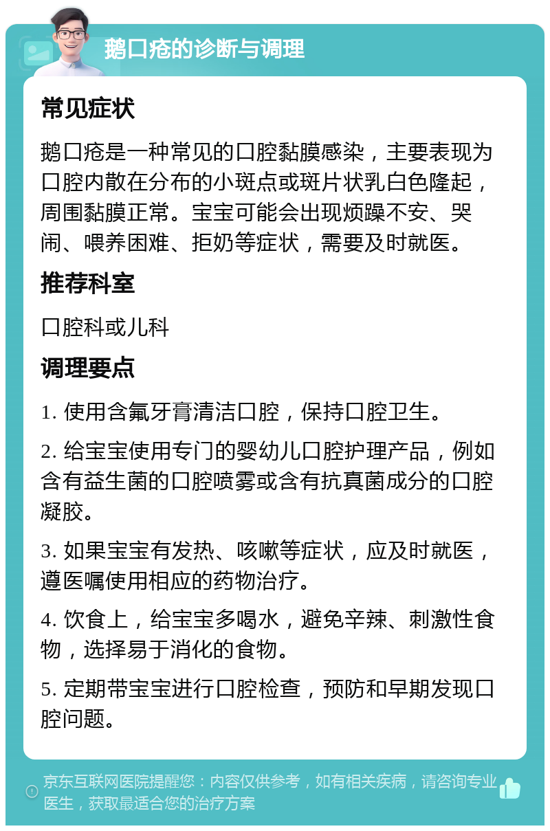 鹅口疮的诊断与调理 常见症状 鹅口疮是一种常见的口腔黏膜感染，主要表现为口腔内散在分布的小斑点或斑片状乳白色隆起，周围黏膜正常。宝宝可能会出现烦躁不安、哭闹、喂养困难、拒奶等症状，需要及时就医。 推荐科室 口腔科或儿科 调理要点 1. 使用含氟牙膏清洁口腔，保持口腔卫生。 2. 给宝宝使用专门的婴幼儿口腔护理产品，例如含有益生菌的口腔喷雾或含有抗真菌成分的口腔凝胶。 3. 如果宝宝有发热、咳嗽等症状，应及时就医，遵医嘱使用相应的药物治疗。 4. 饮食上，给宝宝多喝水，避免辛辣、刺激性食物，选择易于消化的食物。 5. 定期带宝宝进行口腔检查，预防和早期发现口腔问题。