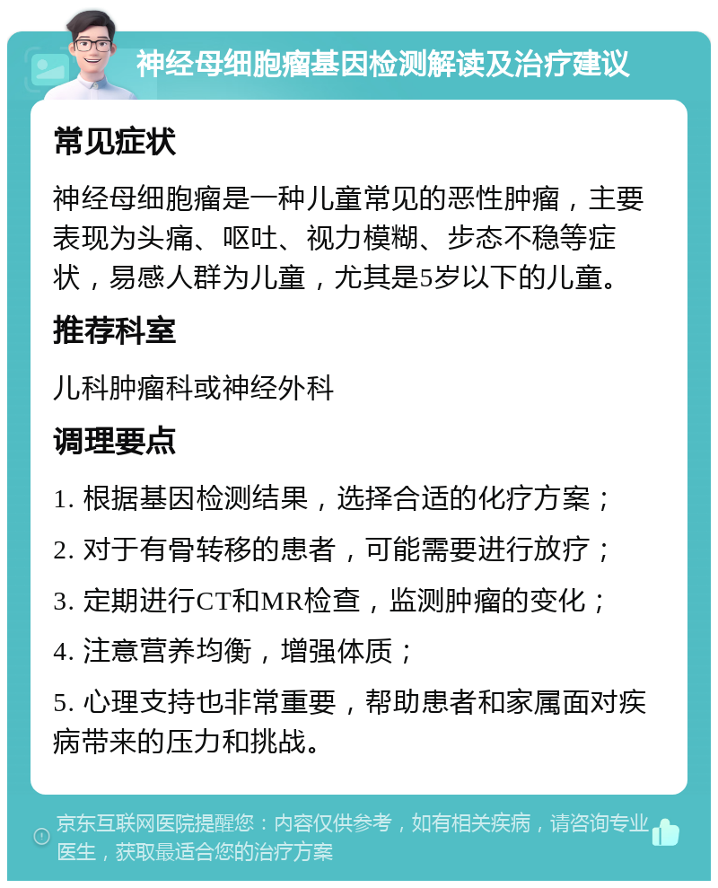 神经母细胞瘤基因检测解读及治疗建议 常见症状 神经母细胞瘤是一种儿童常见的恶性肿瘤，主要表现为头痛、呕吐、视力模糊、步态不稳等症状，易感人群为儿童，尤其是5岁以下的儿童。 推荐科室 儿科肿瘤科或神经外科 调理要点 1. 根据基因检测结果，选择合适的化疗方案； 2. 对于有骨转移的患者，可能需要进行放疗； 3. 定期进行CT和MR检查，监测肿瘤的变化； 4. 注意营养均衡，增强体质； 5. 心理支持也非常重要，帮助患者和家属面对疾病带来的压力和挑战。