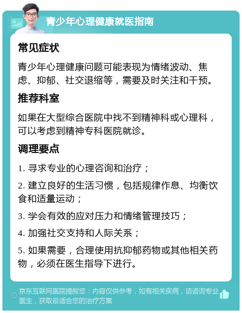 青少年心理健康就医指南 常见症状 青少年心理健康问题可能表现为情绪波动、焦虑、抑郁、社交退缩等，需要及时关注和干预。 推荐科室 如果在大型综合医院中找不到精神科或心理科，可以考虑到精神专科医院就诊。 调理要点 1. 寻求专业的心理咨询和治疗； 2. 建立良好的生活习惯，包括规律作息、均衡饮食和适量运动； 3. 学会有效的应对压力和情绪管理技巧； 4. 加强社交支持和人际关系； 5. 如果需要，合理使用抗抑郁药物或其他相关药物，必须在医生指导下进行。