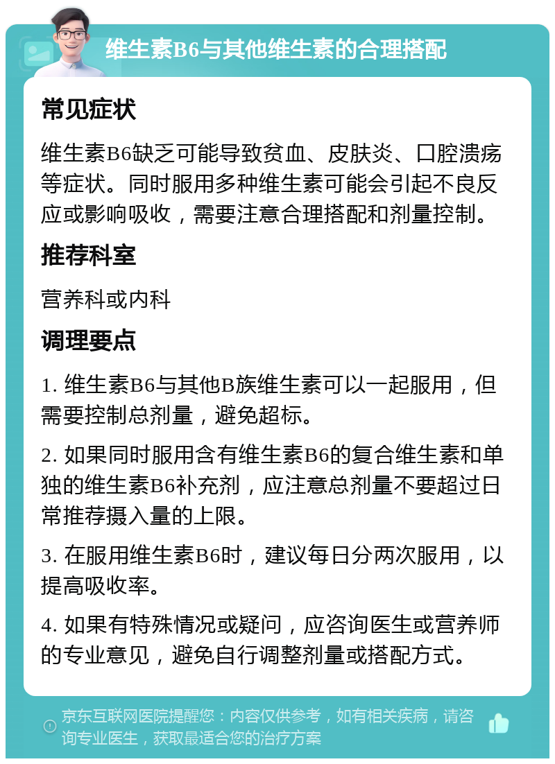 维生素B6与其他维生素的合理搭配 常见症状 维生素B6缺乏可能导致贫血、皮肤炎、口腔溃疡等症状。同时服用多种维生素可能会引起不良反应或影响吸收，需要注意合理搭配和剂量控制。 推荐科室 营养科或内科 调理要点 1. 维生素B6与其他B族维生素可以一起服用，但需要控制总剂量，避免超标。 2. 如果同时服用含有维生素B6的复合维生素和单独的维生素B6补充剂，应注意总剂量不要超过日常推荐摄入量的上限。 3. 在服用维生素B6时，建议每日分两次服用，以提高吸收率。 4. 如果有特殊情况或疑问，应咨询医生或营养师的专业意见，避免自行调整剂量或搭配方式。