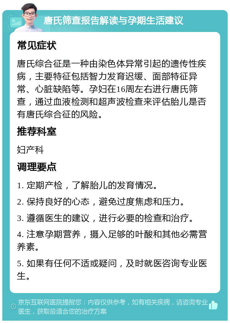 唐氏筛查报告解读与孕期生活建议 常见症状 唐氏综合征是一种由染色体异常引起的遗传性疾病，主要特征包括智力发育迟缓、面部特征异常、心脏缺陷等。孕妇在16周左右进行唐氏筛查，通过血液检测和超声波检查来评估胎儿是否有唐氏综合征的风险。 推荐科室 妇产科 调理要点 1. 定期产检，了解胎儿的发育情况。 2. 保持良好的心态，避免过度焦虑和压力。 3. 遵循医生的建议，进行必要的检查和治疗。 4. 注意孕期营养，摄入足够的叶酸和其他必需营养素。 5. 如果有任何不适或疑问，及时就医咨询专业医生。