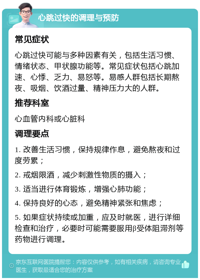 心跳过快的调理与预防 常见症状 心跳过快可能与多种因素有关，包括生活习惯、情绪状态、甲状腺功能等。常见症状包括心跳加速、心悸、乏力、易怒等。易感人群包括长期熬夜、吸烟、饮酒过量、精神压力大的人群。 推荐科室 心血管内科或心脏科 调理要点 1. 改善生活习惯，保持规律作息，避免熬夜和过度劳累； 2. 戒烟限酒，减少刺激性物质的摄入； 3. 适当进行体育锻炼，增强心肺功能； 4. 保持良好的心态，避免精神紧张和焦虑； 5. 如果症状持续或加重，应及时就医，进行详细检查和治疗，必要时可能需要服用β受体阻滞剂等药物进行调理。