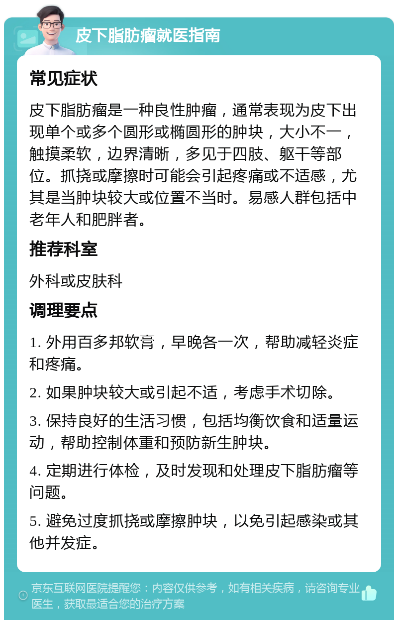 皮下脂肪瘤就医指南 常见症状 皮下脂肪瘤是一种良性肿瘤，通常表现为皮下出现单个或多个圆形或椭圆形的肿块，大小不一，触摸柔软，边界清晰，多见于四肢、躯干等部位。抓挠或摩擦时可能会引起疼痛或不适感，尤其是当肿块较大或位置不当时。易感人群包括中老年人和肥胖者。 推荐科室 外科或皮肤科 调理要点 1. 外用百多邦软膏，早晚各一次，帮助减轻炎症和疼痛。 2. 如果肿块较大或引起不适，考虑手术切除。 3. 保持良好的生活习惯，包括均衡饮食和适量运动，帮助控制体重和预防新生肿块。 4. 定期进行体检，及时发现和处理皮下脂肪瘤等问题。 5. 避免过度抓挠或摩擦肿块，以免引起感染或其他并发症。