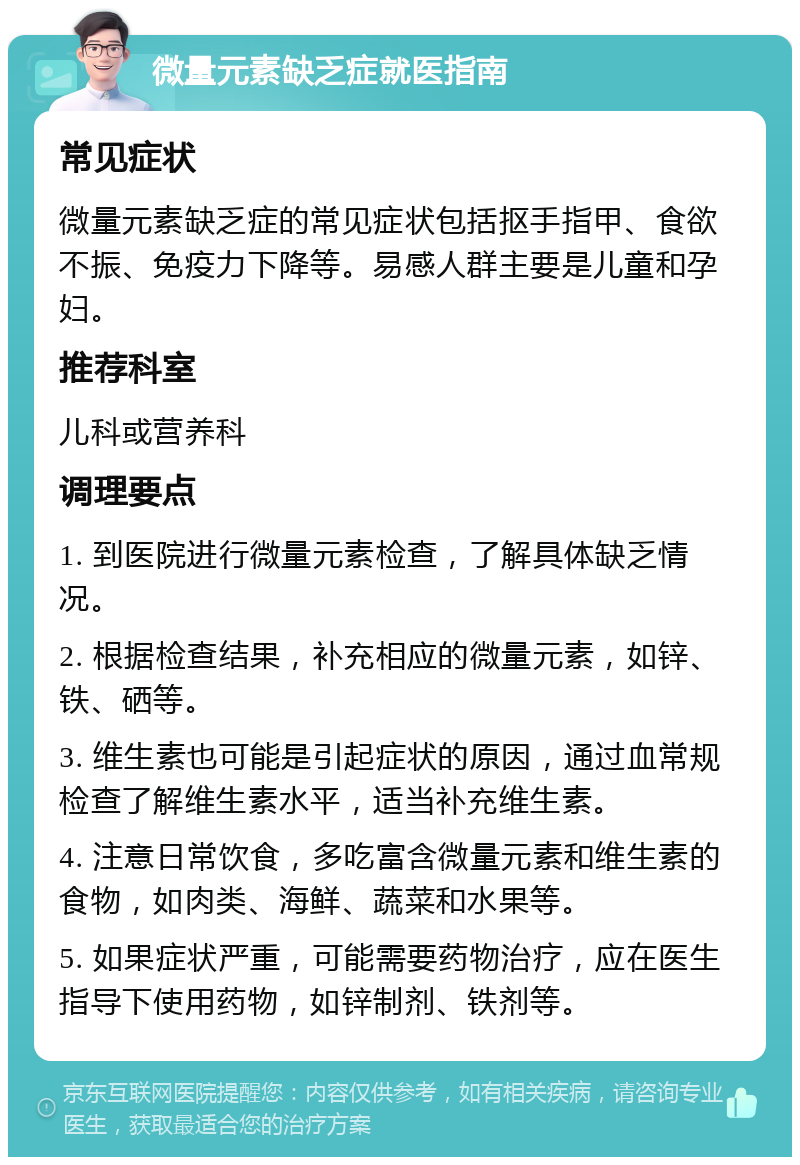 微量元素缺乏症就医指南 常见症状 微量元素缺乏症的常见症状包括抠手指甲、食欲不振、免疫力下降等。易感人群主要是儿童和孕妇。 推荐科室 儿科或营养科 调理要点 1. 到医院进行微量元素检查，了解具体缺乏情况。 2. 根据检查结果，补充相应的微量元素，如锌、铁、硒等。 3. 维生素也可能是引起症状的原因，通过血常规检查了解维生素水平，适当补充维生素。 4. 注意日常饮食，多吃富含微量元素和维生素的食物，如肉类、海鲜、蔬菜和水果等。 5. 如果症状严重，可能需要药物治疗，应在医生指导下使用药物，如锌制剂、铁剂等。