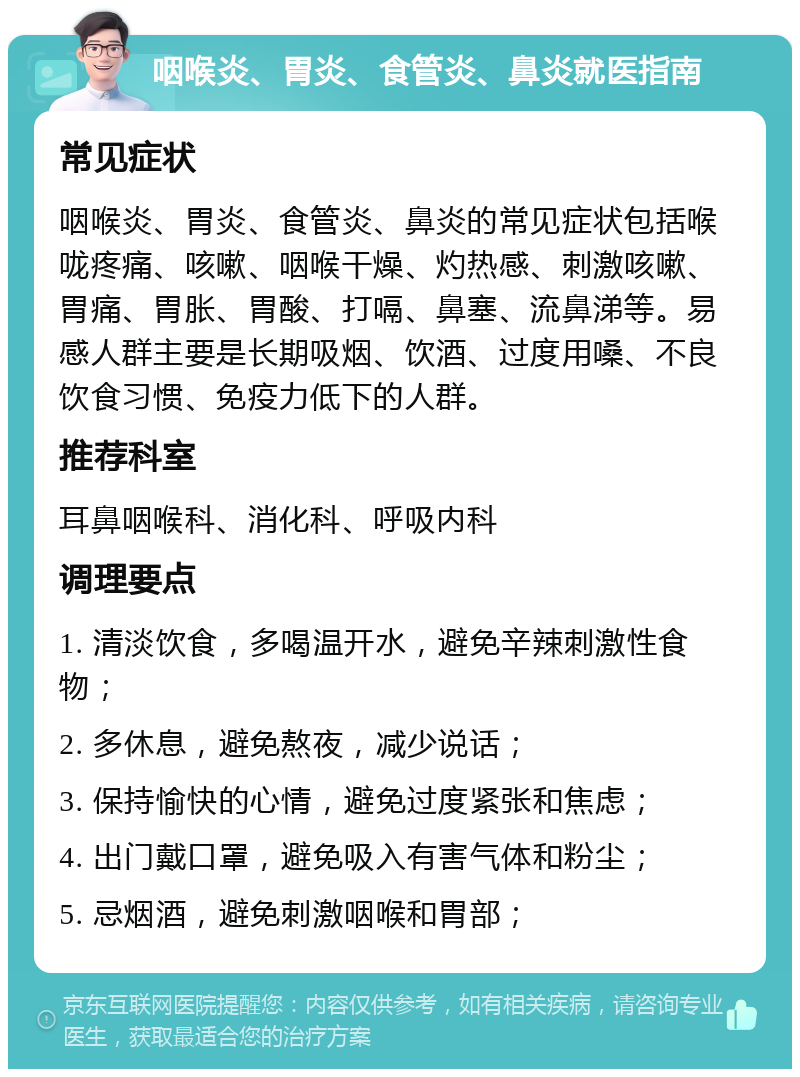 咽喉炎、胃炎、食管炎、鼻炎就医指南 常见症状 咽喉炎、胃炎、食管炎、鼻炎的常见症状包括喉咙疼痛、咳嗽、咽喉干燥、灼热感、刺激咳嗽、胃痛、胃胀、胃酸、打嗝、鼻塞、流鼻涕等。易感人群主要是长期吸烟、饮酒、过度用嗓、不良饮食习惯、免疫力低下的人群。 推荐科室 耳鼻咽喉科、消化科、呼吸内科 调理要点 1. 清淡饮食，多喝温开水，避免辛辣刺激性食物； 2. 多休息，避免熬夜，减少说话； 3. 保持愉快的心情，避免过度紧张和焦虑； 4. 出门戴口罩，避免吸入有害气体和粉尘； 5. 忌烟酒，避免刺激咽喉和胃部；