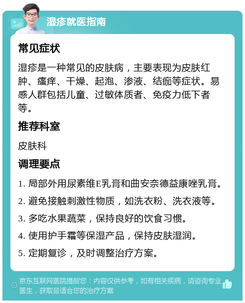 湿疹就医指南 常见症状 湿疹是一种常见的皮肤病，主要表现为皮肤红肿、瘙痒、干燥、起泡、渗液、结痂等症状。易感人群包括儿童、过敏体质者、免疫力低下者等。 推荐科室 皮肤科 调理要点 1. 局部外用尿素维E乳膏和曲安奈德益康唑乳膏。 2. 避免接触刺激性物质，如洗衣粉、洗衣液等。 3. 多吃水果蔬菜，保持良好的饮食习惯。 4. 使用护手霜等保湿产品，保持皮肤湿润。 5. 定期复诊，及时调整治疗方案。