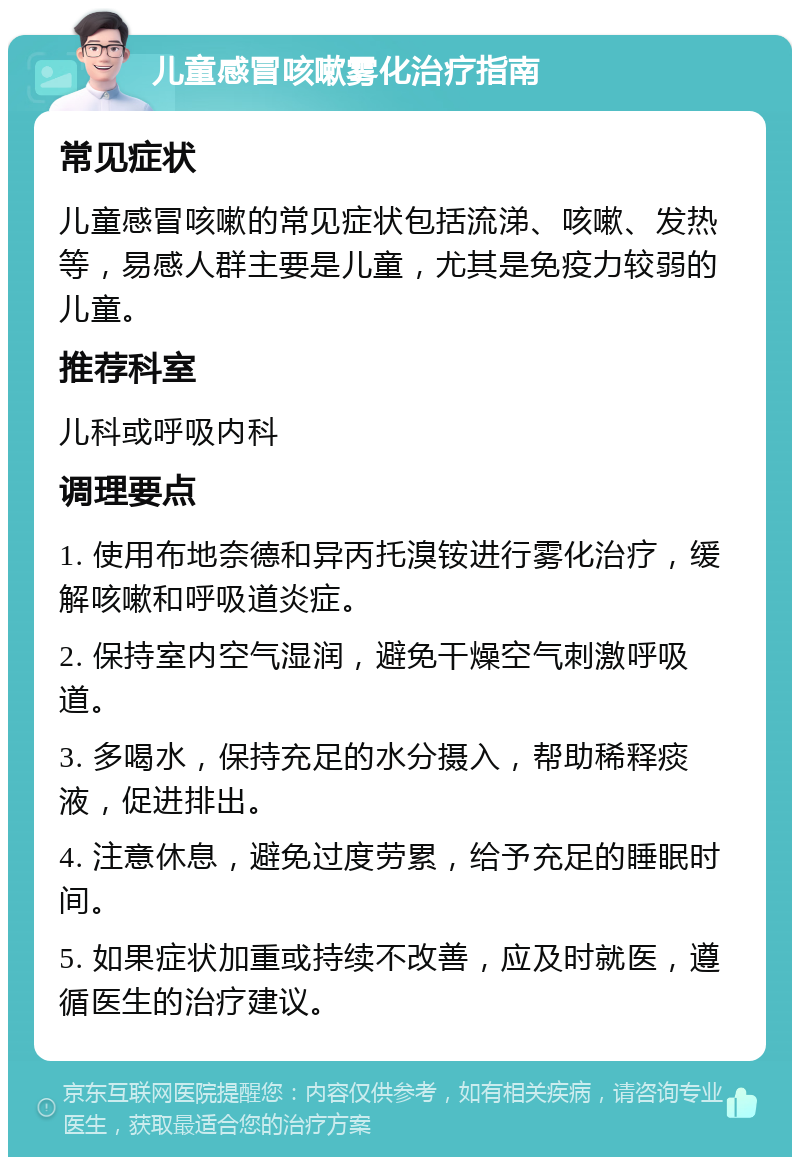 儿童感冒咳嗽雾化治疗指南 常见症状 儿童感冒咳嗽的常见症状包括流涕、咳嗽、发热等，易感人群主要是儿童，尤其是免疫力较弱的儿童。 推荐科室 儿科或呼吸内科 调理要点 1. 使用布地奈德和异丙托溴铵进行雾化治疗，缓解咳嗽和呼吸道炎症。 2. 保持室内空气湿润，避免干燥空气刺激呼吸道。 3. 多喝水，保持充足的水分摄入，帮助稀释痰液，促进排出。 4. 注意休息，避免过度劳累，给予充足的睡眠时间。 5. 如果症状加重或持续不改善，应及时就医，遵循医生的治疗建议。