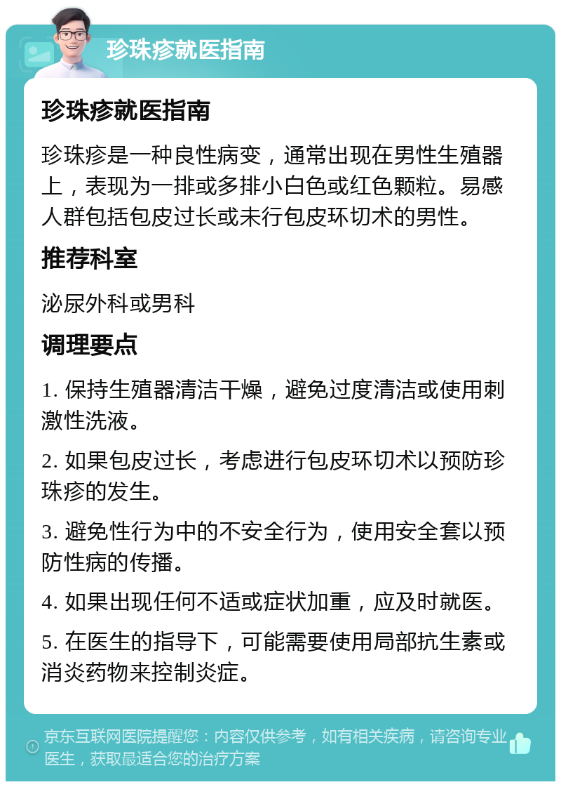 珍珠疹就医指南 珍珠疹就医指南 珍珠疹是一种良性病变，通常出现在男性生殖器上，表现为一排或多排小白色或红色颗粒。易感人群包括包皮过长或未行包皮环切术的男性。 推荐科室 泌尿外科或男科 调理要点 1. 保持生殖器清洁干燥，避免过度清洁或使用刺激性洗液。 2. 如果包皮过长，考虑进行包皮环切术以预防珍珠疹的发生。 3. 避免性行为中的不安全行为，使用安全套以预防性病的传播。 4. 如果出现任何不适或症状加重，应及时就医。 5. 在医生的指导下，可能需要使用局部抗生素或消炎药物来控制炎症。