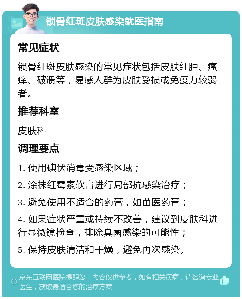 锁骨红斑皮肤感染就医指南 常见症状 锁骨红斑皮肤感染的常见症状包括皮肤红肿、瘙痒、破溃等，易感人群为皮肤受损或免疫力较弱者。 推荐科室 皮肤科 调理要点 1. 使用碘伏消毒受感染区域； 2. 涂抹红霉素软膏进行局部抗感染治疗； 3. 避免使用不适合的药膏，如苗医药膏； 4. 如果症状严重或持续不改善，建议到皮肤科进行显微镜检查，排除真菌感染的可能性； 5. 保持皮肤清洁和干燥，避免再次感染。