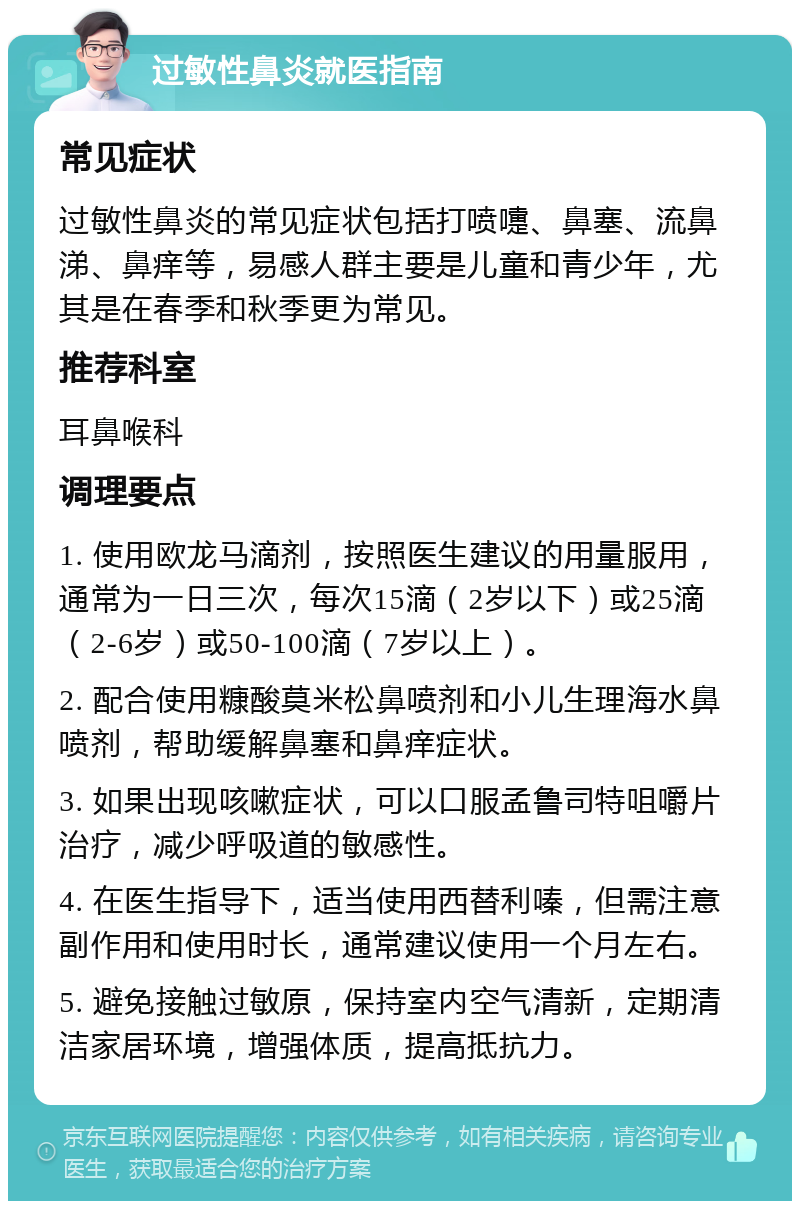 过敏性鼻炎就医指南 常见症状 过敏性鼻炎的常见症状包括打喷嚏、鼻塞、流鼻涕、鼻痒等，易感人群主要是儿童和青少年，尤其是在春季和秋季更为常见。 推荐科室 耳鼻喉科 调理要点 1. 使用欧龙马滴剂，按照医生建议的用量服用，通常为一日三次，每次15滴（2岁以下）或25滴（2-6岁）或50-100滴（7岁以上）。 2. 配合使用糠酸莫米松鼻喷剂和小儿生理海水鼻喷剂，帮助缓解鼻塞和鼻痒症状。 3. 如果出现咳嗽症状，可以口服孟鲁司特咀嚼片治疗，减少呼吸道的敏感性。 4. 在医生指导下，适当使用西替利嗪，但需注意副作用和使用时长，通常建议使用一个月左右。 5. 避免接触过敏原，保持室内空气清新，定期清洁家居环境，增强体质，提高抵抗力。