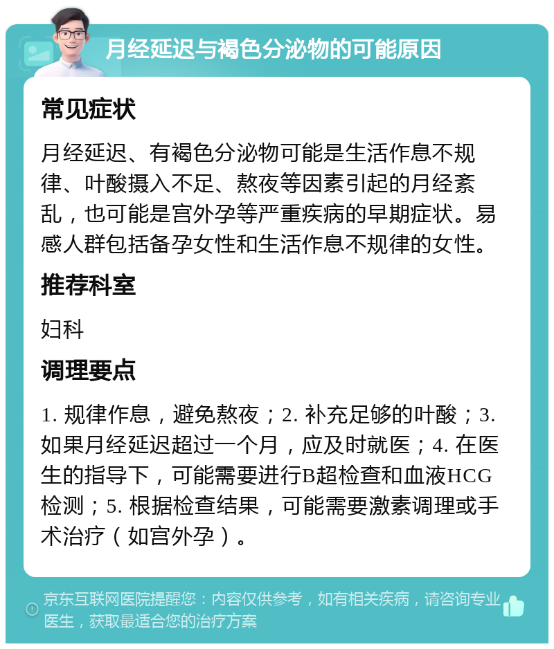 月经延迟与褐色分泌物的可能原因 常见症状 月经延迟、有褐色分泌物可能是生活作息不规律、叶酸摄入不足、熬夜等因素引起的月经紊乱，也可能是宫外孕等严重疾病的早期症状。易感人群包括备孕女性和生活作息不规律的女性。 推荐科室 妇科 调理要点 1. 规律作息，避免熬夜；2. 补充足够的叶酸；3. 如果月经延迟超过一个月，应及时就医；4. 在医生的指导下，可能需要进行B超检查和血液HCG检测；5. 根据检查结果，可能需要激素调理或手术治疗（如宫外孕）。