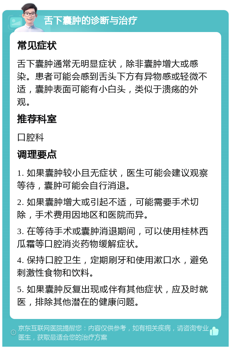 舌下囊肿的诊断与治疗 常见症状 舌下囊肿通常无明显症状，除非囊肿增大或感染。患者可能会感到舌头下方有异物感或轻微不适，囊肿表面可能有小白头，类似于溃疡的外观。 推荐科室 口腔科 调理要点 1. 如果囊肿较小且无症状，医生可能会建议观察等待，囊肿可能会自行消退。 2. 如果囊肿增大或引起不适，可能需要手术切除，手术费用因地区和医院而异。 3. 在等待手术或囊肿消退期间，可以使用桂林西瓜霜等口腔消炎药物缓解症状。 4. 保持口腔卫生，定期刷牙和使用漱口水，避免刺激性食物和饮料。 5. 如果囊肿反复出现或伴有其他症状，应及时就医，排除其他潜在的健康问题。