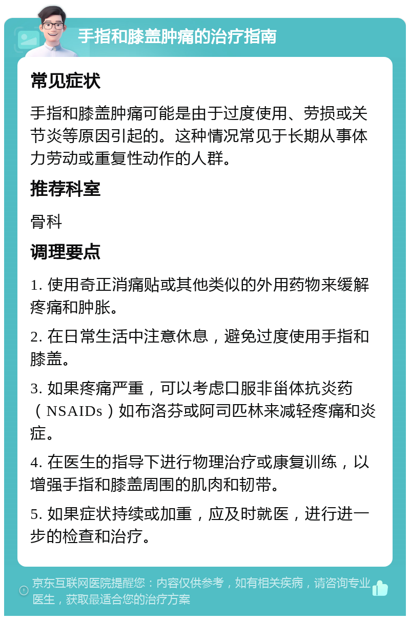 手指和膝盖肿痛的治疗指南 常见症状 手指和膝盖肿痛可能是由于过度使用、劳损或关节炎等原因引起的。这种情况常见于长期从事体力劳动或重复性动作的人群。 推荐科室 骨科 调理要点 1. 使用奇正消痛贴或其他类似的外用药物来缓解疼痛和肿胀。 2. 在日常生活中注意休息，避免过度使用手指和膝盖。 3. 如果疼痛严重，可以考虑口服非甾体抗炎药（NSAIDs）如布洛芬或阿司匹林来减轻疼痛和炎症。 4. 在医生的指导下进行物理治疗或康复训练，以增强手指和膝盖周围的肌肉和韧带。 5. 如果症状持续或加重，应及时就医，进行进一步的检查和治疗。