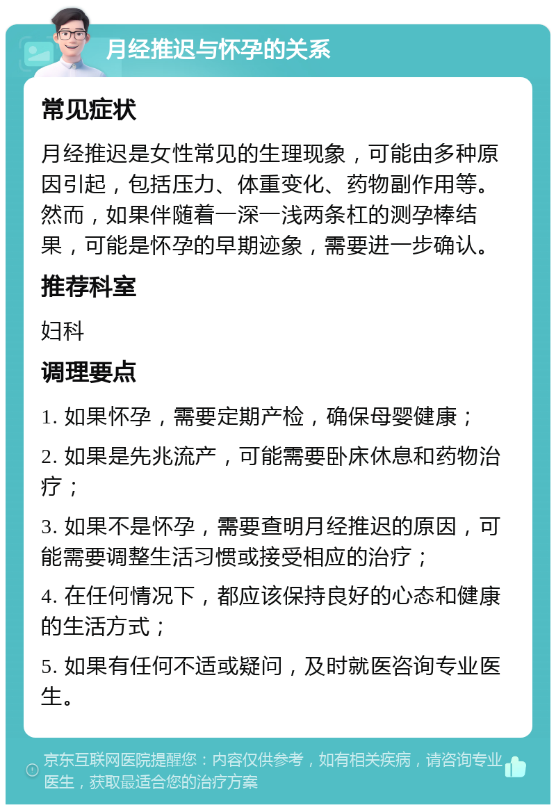 月经推迟与怀孕的关系 常见症状 月经推迟是女性常见的生理现象，可能由多种原因引起，包括压力、体重变化、药物副作用等。然而，如果伴随着一深一浅两条杠的测孕棒结果，可能是怀孕的早期迹象，需要进一步确认。 推荐科室 妇科 调理要点 1. 如果怀孕，需要定期产检，确保母婴健康； 2. 如果是先兆流产，可能需要卧床休息和药物治疗； 3. 如果不是怀孕，需要查明月经推迟的原因，可能需要调整生活习惯或接受相应的治疗； 4. 在任何情况下，都应该保持良好的心态和健康的生活方式； 5. 如果有任何不适或疑问，及时就医咨询专业医生。