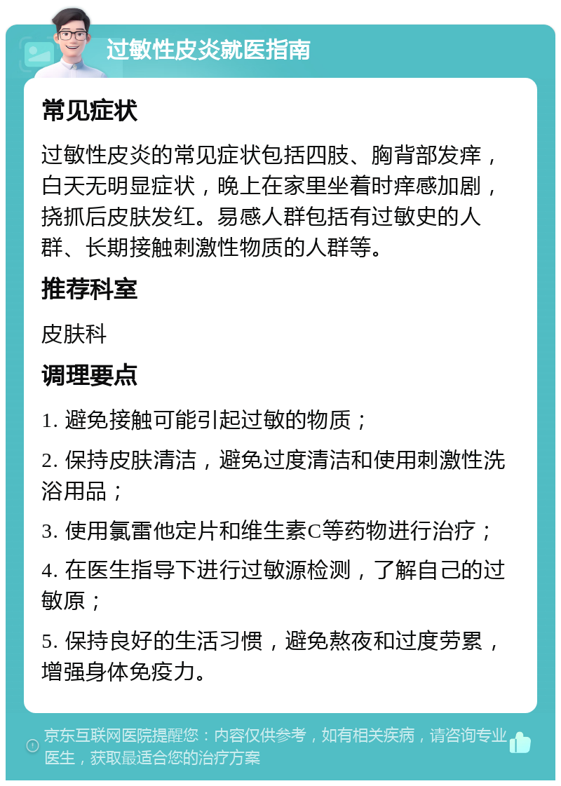 过敏性皮炎就医指南 常见症状 过敏性皮炎的常见症状包括四肢、胸背部发痒，白天无明显症状，晚上在家里坐着时痒感加剧，挠抓后皮肤发红。易感人群包括有过敏史的人群、长期接触刺激性物质的人群等。 推荐科室 皮肤科 调理要点 1. 避免接触可能引起过敏的物质； 2. 保持皮肤清洁，避免过度清洁和使用刺激性洗浴用品； 3. 使用氯雷他定片和维生素C等药物进行治疗； 4. 在医生指导下进行过敏源检测，了解自己的过敏原； 5. 保持良好的生活习惯，避免熬夜和过度劳累，增强身体免疫力。