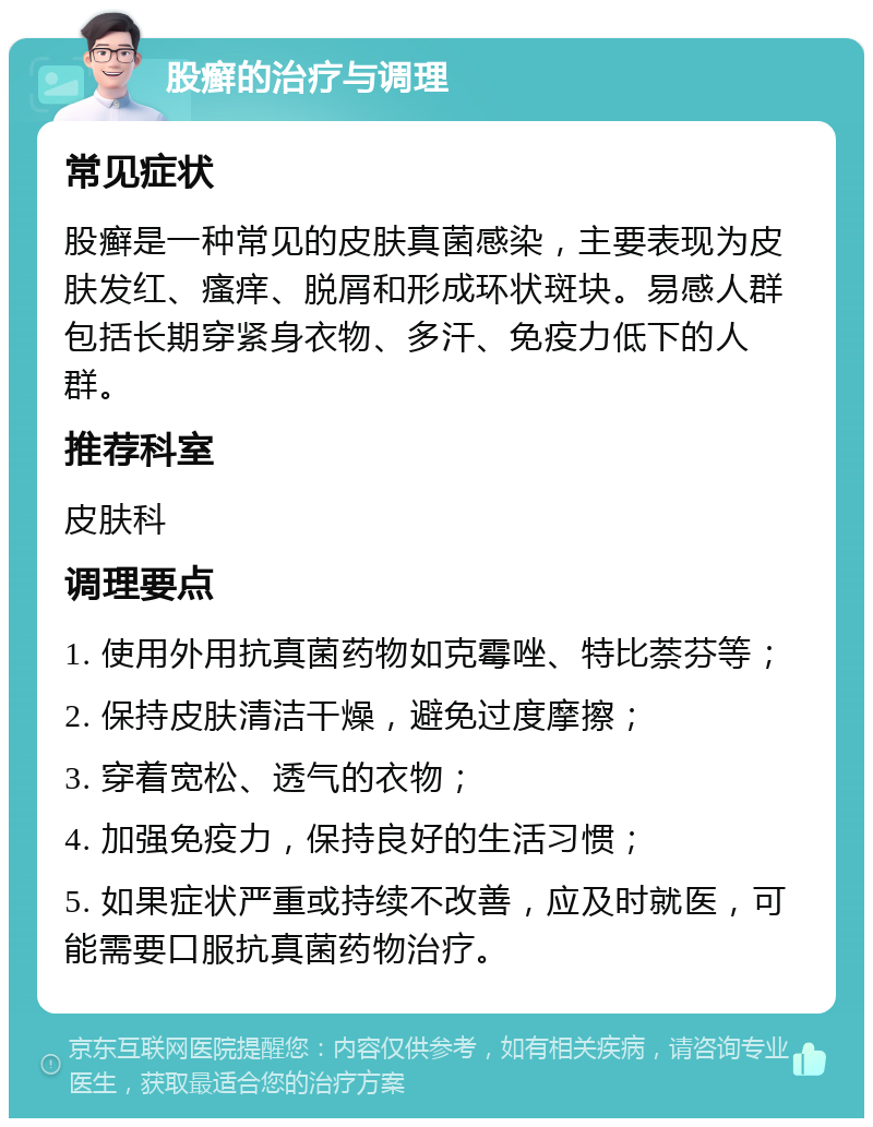 股癣的治疗与调理 常见症状 股癣是一种常见的皮肤真菌感染，主要表现为皮肤发红、瘙痒、脱屑和形成环状斑块。易感人群包括长期穿紧身衣物、多汗、免疫力低下的人群。 推荐科室 皮肤科 调理要点 1. 使用外用抗真菌药物如克霉唑、特比萘芬等； 2. 保持皮肤清洁干燥，避免过度摩擦； 3. 穿着宽松、透气的衣物； 4. 加强免疫力，保持良好的生活习惯； 5. 如果症状严重或持续不改善，应及时就医，可能需要口服抗真菌药物治疗。