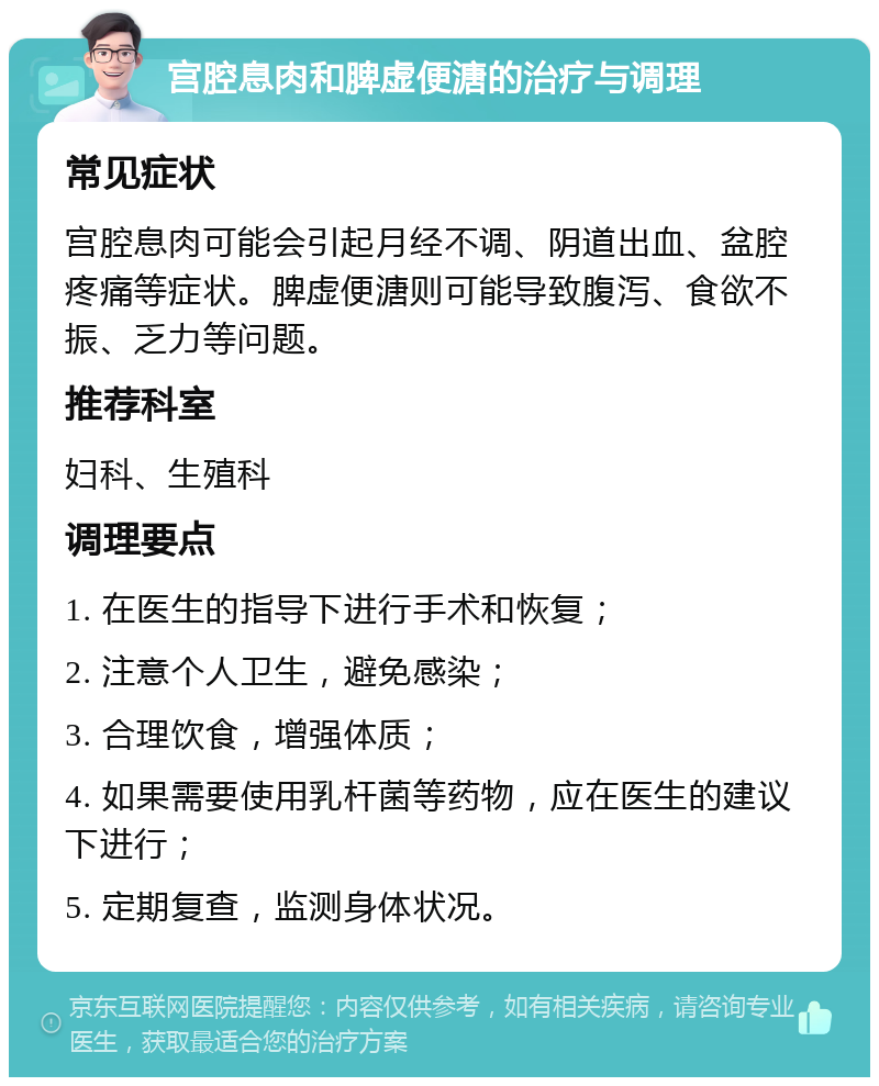 宫腔息肉和脾虚便溏的治疗与调理 常见症状 宫腔息肉可能会引起月经不调、阴道出血、盆腔疼痛等症状。脾虚便溏则可能导致腹泻、食欲不振、乏力等问题。 推荐科室 妇科、生殖科 调理要点 1. 在医生的指导下进行手术和恢复； 2. 注意个人卫生，避免感染； 3. 合理饮食，增强体质； 4. 如果需要使用乳杆菌等药物，应在医生的建议下进行； 5. 定期复查，监测身体状况。