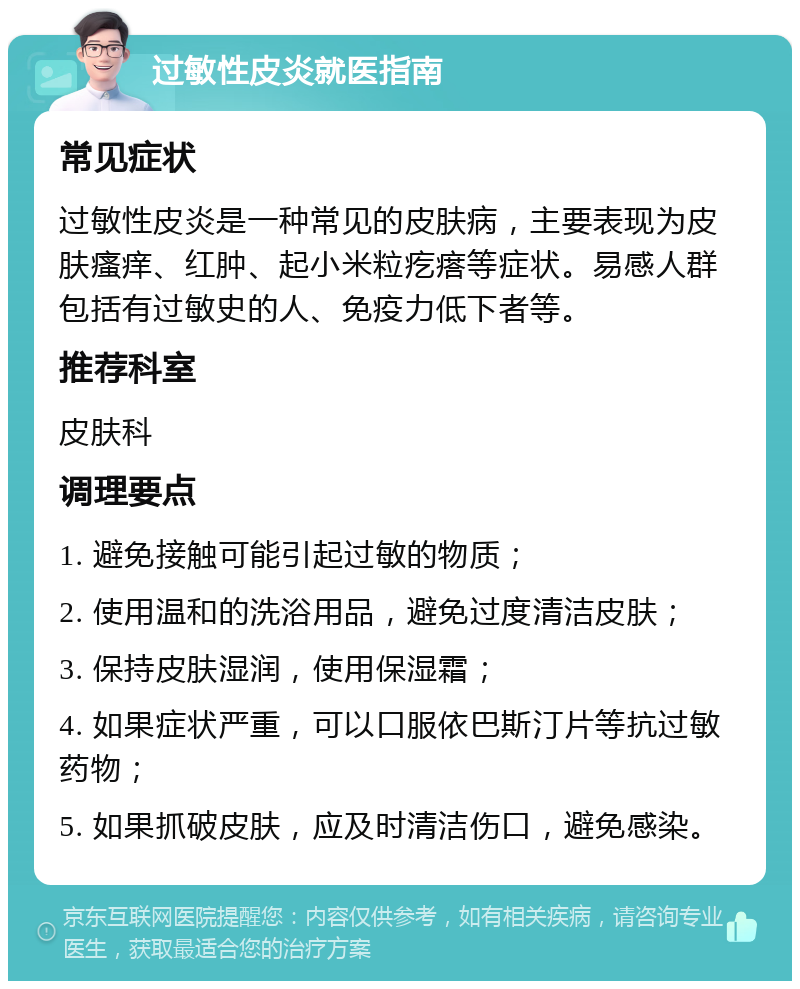 过敏性皮炎就医指南 常见症状 过敏性皮炎是一种常见的皮肤病，主要表现为皮肤瘙痒、红肿、起小米粒疙瘩等症状。易感人群包括有过敏史的人、免疫力低下者等。 推荐科室 皮肤科 调理要点 1. 避免接触可能引起过敏的物质； 2. 使用温和的洗浴用品，避免过度清洁皮肤； 3. 保持皮肤湿润，使用保湿霜； 4. 如果症状严重，可以口服依巴斯汀片等抗过敏药物； 5. 如果抓破皮肤，应及时清洁伤口，避免感染。