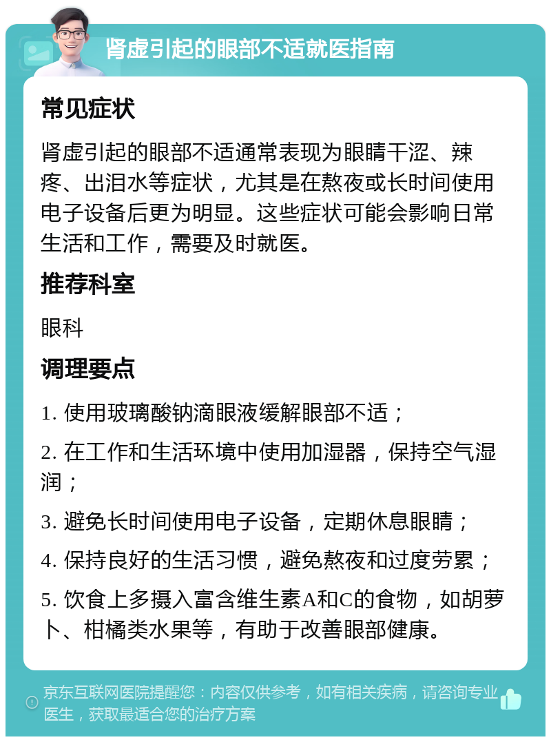 肾虚引起的眼部不适就医指南 常见症状 肾虚引起的眼部不适通常表现为眼睛干涩、辣疼、出泪水等症状，尤其是在熬夜或长时间使用电子设备后更为明显。这些症状可能会影响日常生活和工作，需要及时就医。 推荐科室 眼科 调理要点 1. 使用玻璃酸钠滴眼液缓解眼部不适； 2. 在工作和生活环境中使用加湿器，保持空气湿润； 3. 避免长时间使用电子设备，定期休息眼睛； 4. 保持良好的生活习惯，避免熬夜和过度劳累； 5. 饮食上多摄入富含维生素A和C的食物，如胡萝卜、柑橘类水果等，有助于改善眼部健康。