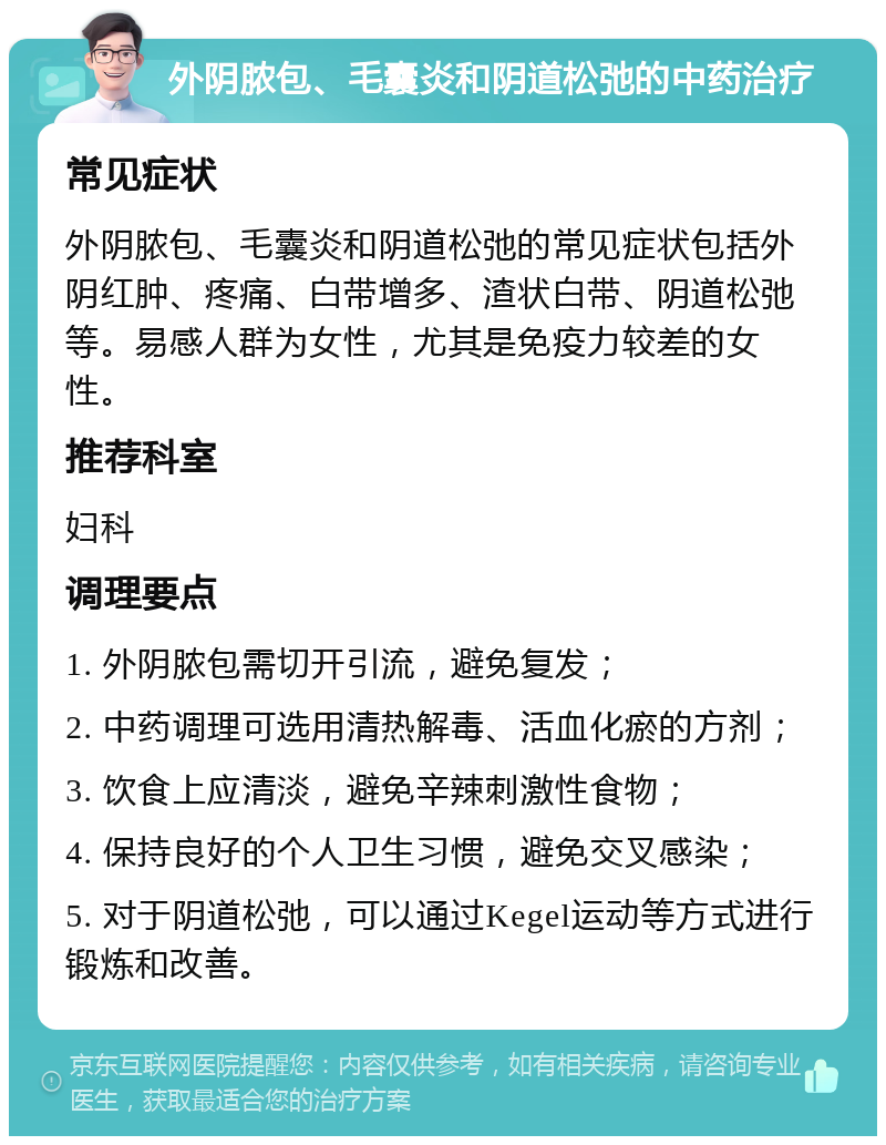 外阴脓包、毛囊炎和阴道松弛的中药治疗 常见症状 外阴脓包、毛囊炎和阴道松弛的常见症状包括外阴红肿、疼痛、白带增多、渣状白带、阴道松弛等。易感人群为女性，尤其是免疫力较差的女性。 推荐科室 妇科 调理要点 1. 外阴脓包需切开引流，避免复发； 2. 中药调理可选用清热解毒、活血化瘀的方剂； 3. 饮食上应清淡，避免辛辣刺激性食物； 4. 保持良好的个人卫生习惯，避免交叉感染； 5. 对于阴道松弛，可以通过Kegel运动等方式进行锻炼和改善。