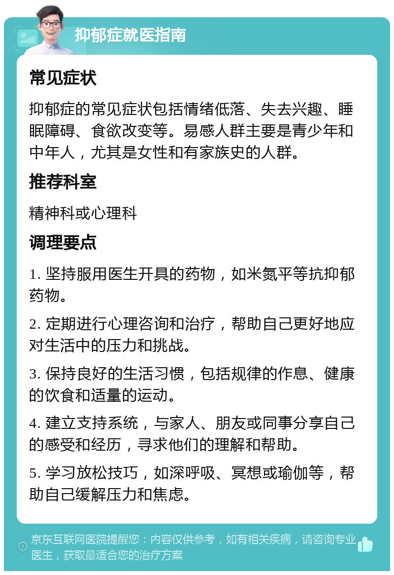 抑郁症就医指南 常见症状 抑郁症的常见症状包括情绪低落、失去兴趣、睡眠障碍、食欲改变等。易感人群主要是青少年和中年人，尤其是女性和有家族史的人群。 推荐科室 精神科或心理科 调理要点 1. 坚持服用医生开具的药物，如米氮平等抗抑郁药物。 2. 定期进行心理咨询和治疗，帮助自己更好地应对生活中的压力和挑战。 3. 保持良好的生活习惯，包括规律的作息、健康的饮食和适量的运动。 4. 建立支持系统，与家人、朋友或同事分享自己的感受和经历，寻求他们的理解和帮助。 5. 学习放松技巧，如深呼吸、冥想或瑜伽等，帮助自己缓解压力和焦虑。