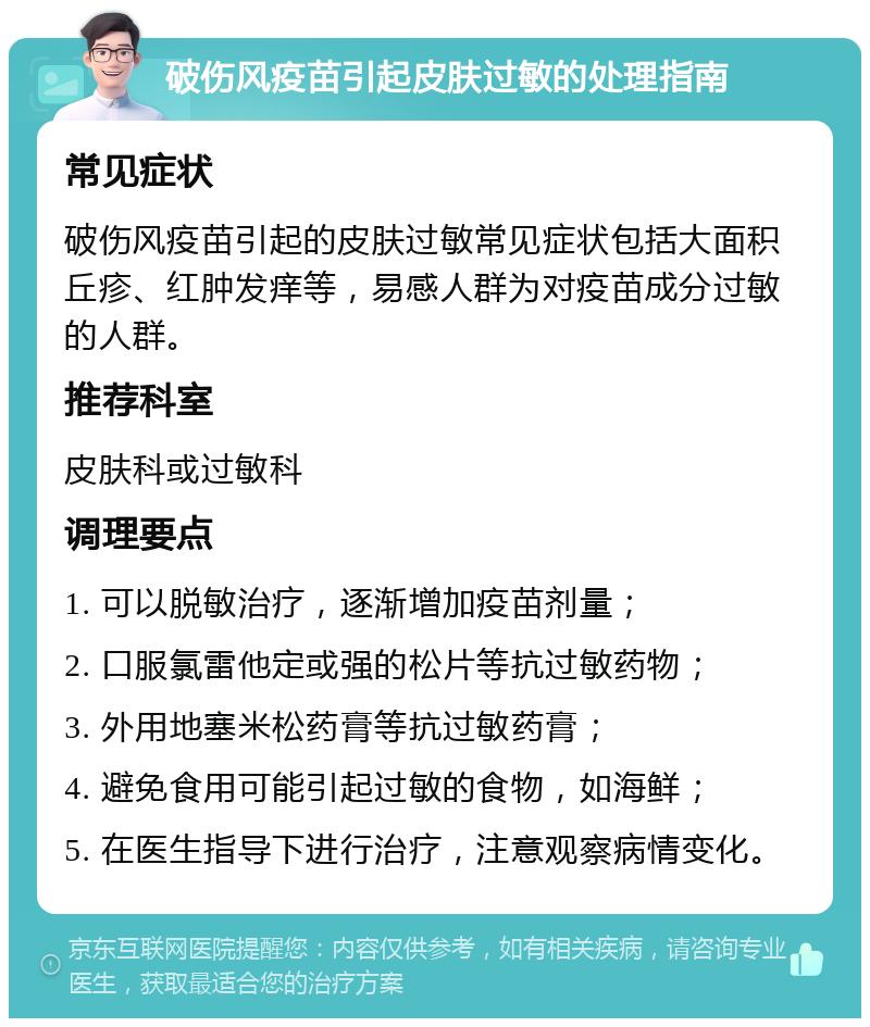 破伤风疫苗引起皮肤过敏的处理指南 常见症状 破伤风疫苗引起的皮肤过敏常见症状包括大面积丘疹、红肿发痒等，易感人群为对疫苗成分过敏的人群。 推荐科室 皮肤科或过敏科 调理要点 1. 可以脱敏治疗，逐渐增加疫苗剂量； 2. 口服氯雷他定或强的松片等抗过敏药物； 3. 外用地塞米松药膏等抗过敏药膏； 4. 避免食用可能引起过敏的食物，如海鲜； 5. 在医生指导下进行治疗，注意观察病情变化。