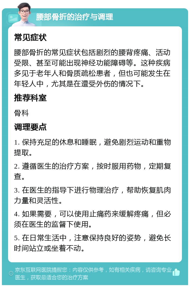 腰部骨折的治疗与调理 常见症状 腰部骨折的常见症状包括剧烈的腰背疼痛、活动受限、甚至可能出现神经功能障碍等。这种疾病多见于老年人和骨质疏松患者，但也可能发生在年轻人中，尤其是在遭受外伤的情况下。 推荐科室 骨科 调理要点 1. 保持充足的休息和睡眠，避免剧烈运动和重物提取。 2. 遵循医生的治疗方案，按时服用药物，定期复查。 3. 在医生的指导下进行物理治疗，帮助恢复肌肉力量和灵活性。 4. 如果需要，可以使用止痛药来缓解疼痛，但必须在医生的监督下使用。 5. 在日常生活中，注意保持良好的姿势，避免长时间站立或坐着不动。