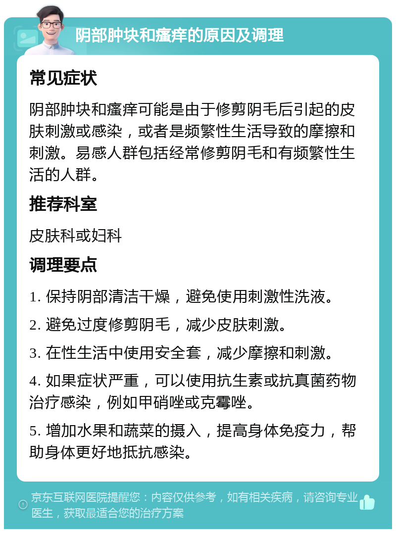 阴部肿块和瘙痒的原因及调理 常见症状 阴部肿块和瘙痒可能是由于修剪阴毛后引起的皮肤刺激或感染，或者是频繁性生活导致的摩擦和刺激。易感人群包括经常修剪阴毛和有频繁性生活的人群。 推荐科室 皮肤科或妇科 调理要点 1. 保持阴部清洁干燥，避免使用刺激性洗液。 2. 避免过度修剪阴毛，减少皮肤刺激。 3. 在性生活中使用安全套，减少摩擦和刺激。 4. 如果症状严重，可以使用抗生素或抗真菌药物治疗感染，例如甲硝唑或克霉唑。 5. 增加水果和蔬菜的摄入，提高身体免疫力，帮助身体更好地抵抗感染。