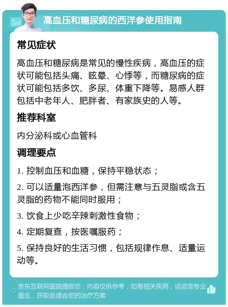 高血压和糖尿病的西洋参使用指南 常见症状 高血压和糖尿病是常见的慢性疾病，高血压的症状可能包括头痛、眩晕、心悸等，而糖尿病的症状可能包括多饮、多尿、体重下降等。易感人群包括中老年人、肥胖者、有家族史的人等。 推荐科室 内分泌科或心血管科 调理要点 1. 控制血压和血糖，保持平稳状态； 2. 可以适量泡西洋参，但需注意与五灵脂或含五灵脂的药物不能同时服用； 3. 饮食上少吃辛辣刺激性食物； 4. 定期复查，按医嘱服药； 5. 保持良好的生活习惯，包括规律作息、适量运动等。