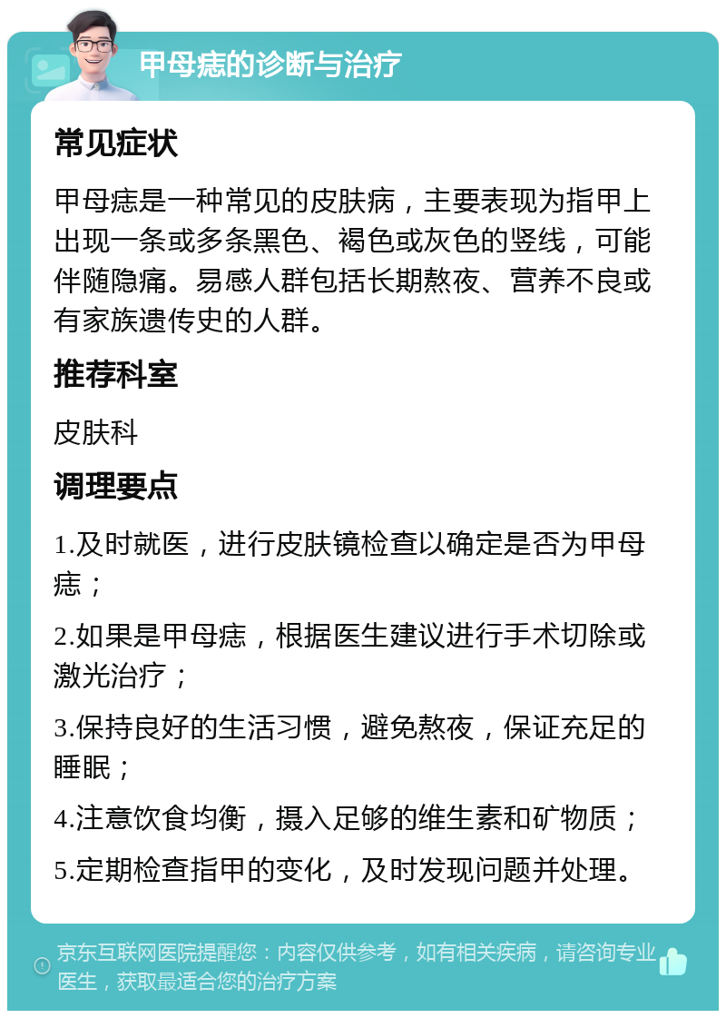 甲母痣的诊断与治疗 常见症状 甲母痣是一种常见的皮肤病，主要表现为指甲上出现一条或多条黑色、褐色或灰色的竖线，可能伴随隐痛。易感人群包括长期熬夜、营养不良或有家族遗传史的人群。 推荐科室 皮肤科 调理要点 1.及时就医，进行皮肤镜检查以确定是否为甲母痣； 2.如果是甲母痣，根据医生建议进行手术切除或激光治疗； 3.保持良好的生活习惯，避免熬夜，保证充足的睡眠； 4.注意饮食均衡，摄入足够的维生素和矿物质； 5.定期检查指甲的变化，及时发现问题并处理。