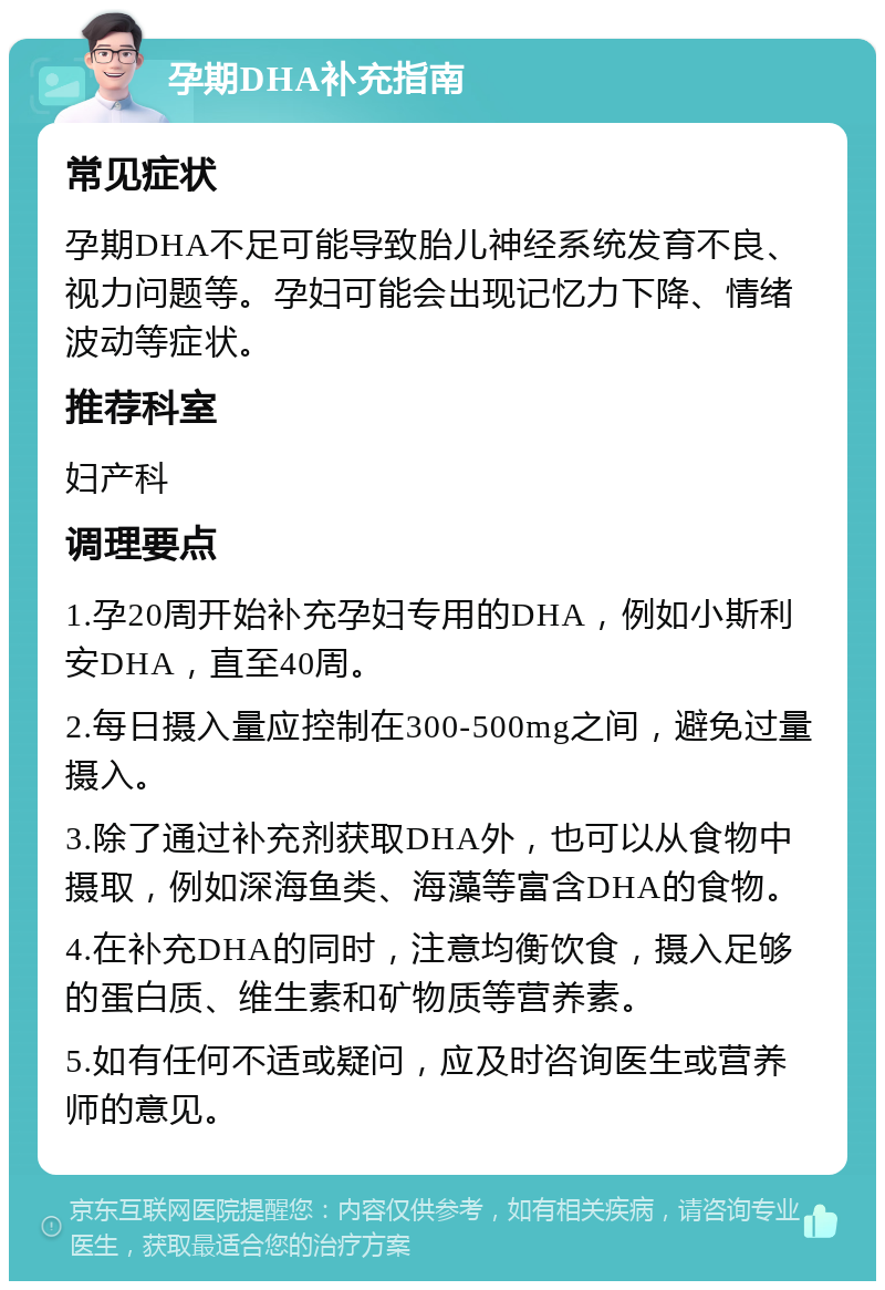 孕期DHA补充指南 常见症状 孕期DHA不足可能导致胎儿神经系统发育不良、视力问题等。孕妇可能会出现记忆力下降、情绪波动等症状。 推荐科室 妇产科 调理要点 1.孕20周开始补充孕妇专用的DHA，例如小斯利安DHA，直至40周。 2.每日摄入量应控制在300-500mg之间，避免过量摄入。 3.除了通过补充剂获取DHA外，也可以从食物中摄取，例如深海鱼类、海藻等富含DHA的食物。 4.在补充DHA的同时，注意均衡饮食，摄入足够的蛋白质、维生素和矿物质等营养素。 5.如有任何不适或疑问，应及时咨询医生或营养师的意见。