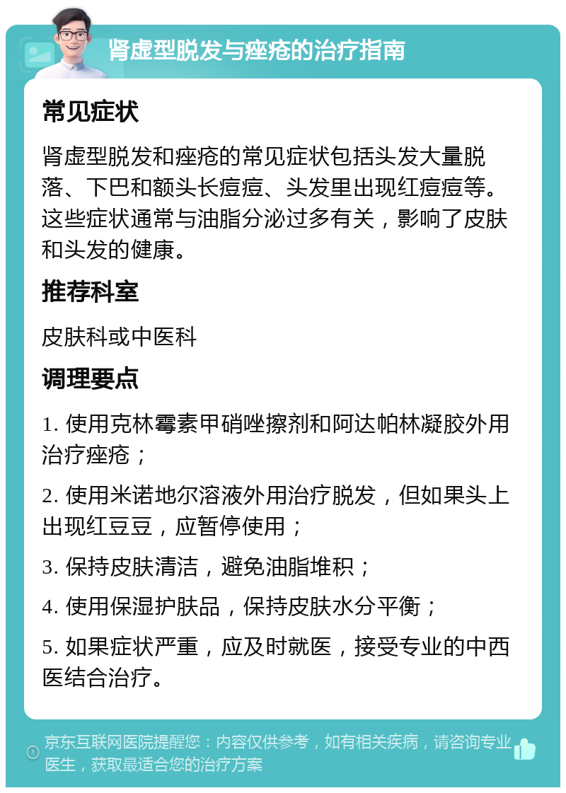 肾虚型脱发与痤疮的治疗指南 常见症状 肾虚型脱发和痤疮的常见症状包括头发大量脱落、下巴和额头长痘痘、头发里出现红痘痘等。这些症状通常与油脂分泌过多有关，影响了皮肤和头发的健康。 推荐科室 皮肤科或中医科 调理要点 1. 使用克林霉素甲硝唑擦剂和阿达帕林凝胶外用治疗痤疮； 2. 使用米诺地尔溶液外用治疗脱发，但如果头上出现红豆豆，应暂停使用； 3. 保持皮肤清洁，避免油脂堆积； 4. 使用保湿护肤品，保持皮肤水分平衡； 5. 如果症状严重，应及时就医，接受专业的中西医结合治疗。