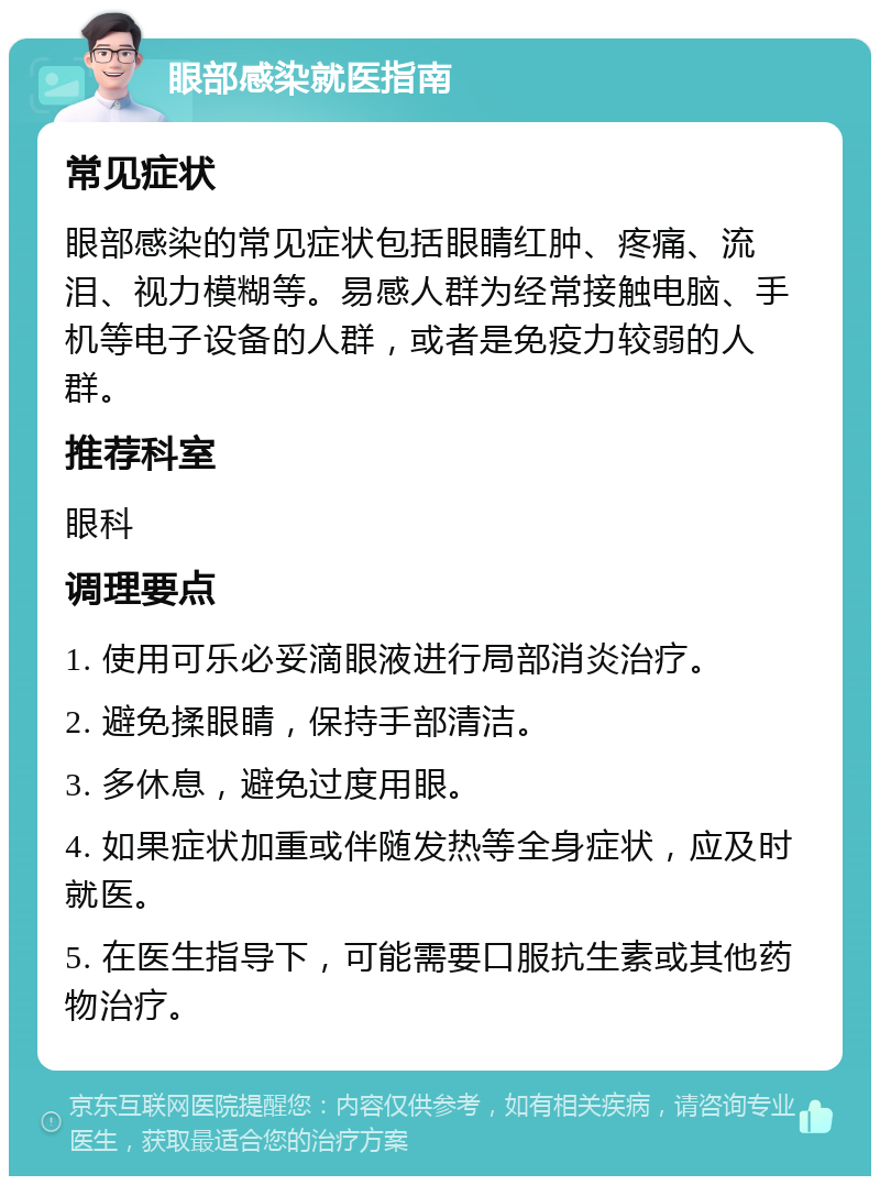 眼部感染就医指南 常见症状 眼部感染的常见症状包括眼睛红肿、疼痛、流泪、视力模糊等。易感人群为经常接触电脑、手机等电子设备的人群，或者是免疫力较弱的人群。 推荐科室 眼科 调理要点 1. 使用可乐必妥滴眼液进行局部消炎治疗。 2. 避免揉眼睛，保持手部清洁。 3. 多休息，避免过度用眼。 4. 如果症状加重或伴随发热等全身症状，应及时就医。 5. 在医生指导下，可能需要口服抗生素或其他药物治疗。