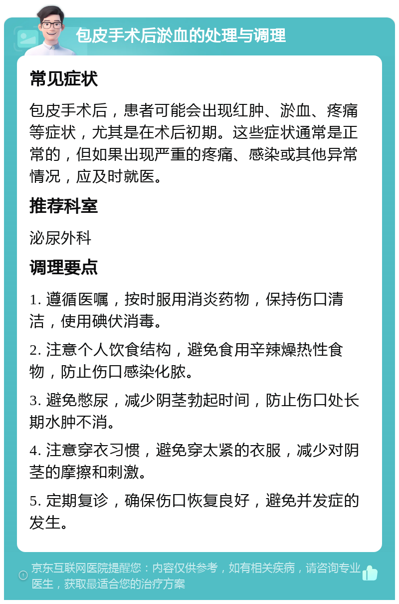 包皮手术后淤血的处理与调理 常见症状 包皮手术后，患者可能会出现红肿、淤血、疼痛等症状，尤其是在术后初期。这些症状通常是正常的，但如果出现严重的疼痛、感染或其他异常情况，应及时就医。 推荐科室 泌尿外科 调理要点 1. 遵循医嘱，按时服用消炎药物，保持伤口清洁，使用碘伏消毒。 2. 注意个人饮食结构，避免食用辛辣燥热性食物，防止伤口感染化脓。 3. 避免憋尿，减少阴茎勃起时间，防止伤口处长期水肿不消。 4. 注意穿衣习惯，避免穿太紧的衣服，减少对阴茎的摩擦和刺激。 5. 定期复诊，确保伤口恢复良好，避免并发症的发生。