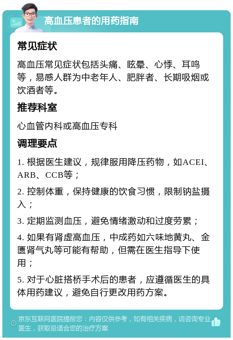 高血压患者的用药指南 常见症状 高血压常见症状包括头痛、眩晕、心悸、耳鸣等，易感人群为中老年人、肥胖者、长期吸烟或饮酒者等。 推荐科室 心血管内科或高血压专科 调理要点 1. 根据医生建议，规律服用降压药物，如ACEI、ARB、CCB等； 2. 控制体重，保持健康的饮食习惯，限制钠盐摄入； 3. 定期监测血压，避免情绪激动和过度劳累； 4. 如果有肾虚高血压，中成药如六味地黄丸、金匮肾气丸等可能有帮助，但需在医生指导下使用； 5. 对于心脏搭桥手术后的患者，应遵循医生的具体用药建议，避免自行更改用药方案。