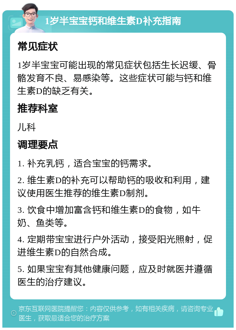 1岁半宝宝钙和维生素D补充指南 常见症状 1岁半宝宝可能出现的常见症状包括生长迟缓、骨骼发育不良、易感染等。这些症状可能与钙和维生素D的缺乏有关。 推荐科室 儿科 调理要点 1. 补充乳钙，适合宝宝的钙需求。 2. 维生素D的补充可以帮助钙的吸收和利用，建议使用医生推荐的维生素D制剂。 3. 饮食中增加富含钙和维生素D的食物，如牛奶、鱼类等。 4. 定期带宝宝进行户外活动，接受阳光照射，促进维生素D的自然合成。 5. 如果宝宝有其他健康问题，应及时就医并遵循医生的治疗建议。