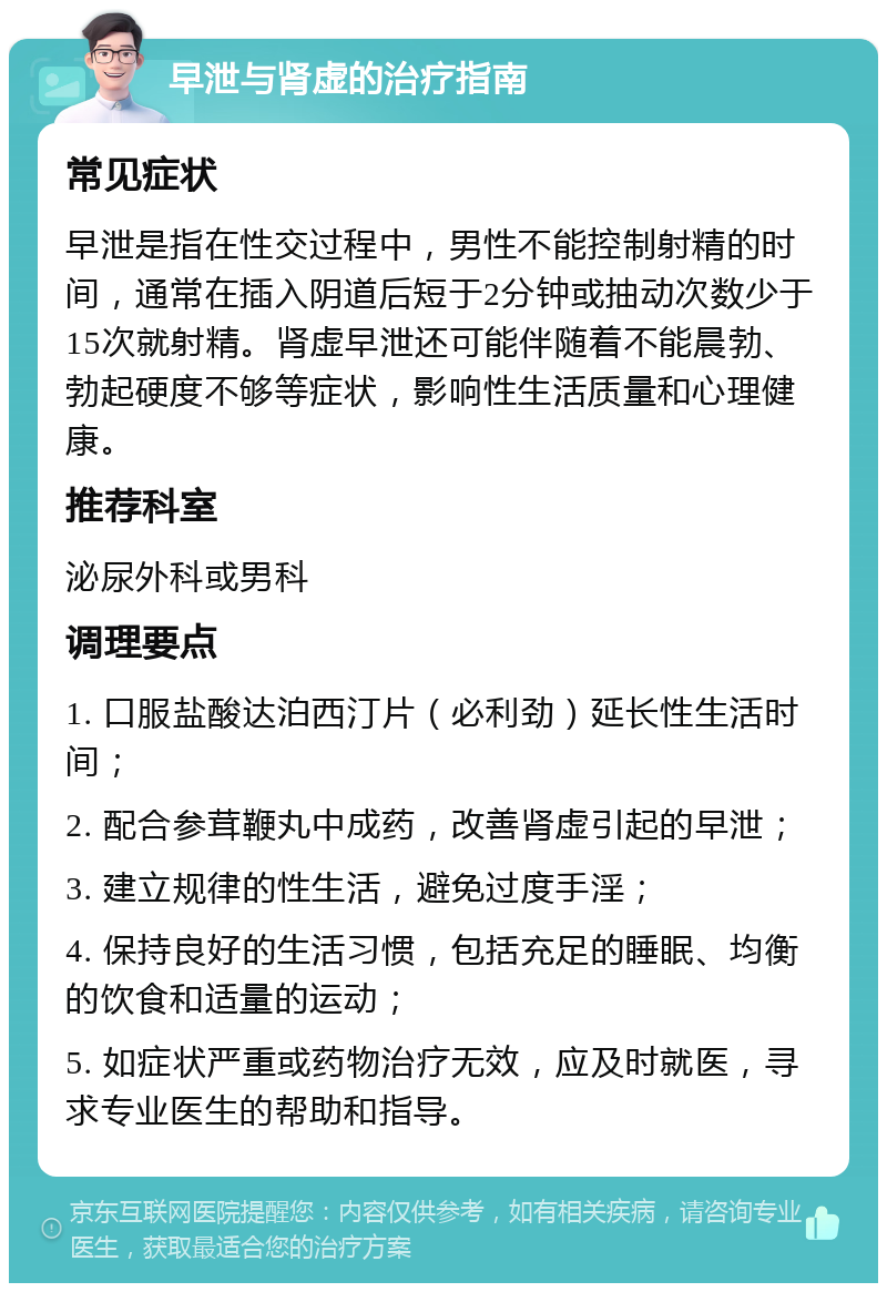 早泄与肾虚的治疗指南 常见症状 早泄是指在性交过程中，男性不能控制射精的时间，通常在插入阴道后短于2分钟或抽动次数少于15次就射精。肾虚早泄还可能伴随着不能晨勃、勃起硬度不够等症状，影响性生活质量和心理健康。 推荐科室 泌尿外科或男科 调理要点 1. 口服盐酸达泊西汀片（必利劲）延长性生活时间； 2. 配合参茸鞭丸中成药，改善肾虚引起的早泄； 3. 建立规律的性生活，避免过度手淫； 4. 保持良好的生活习惯，包括充足的睡眠、均衡的饮食和适量的运动； 5. 如症状严重或药物治疗无效，应及时就医，寻求专业医生的帮助和指导。