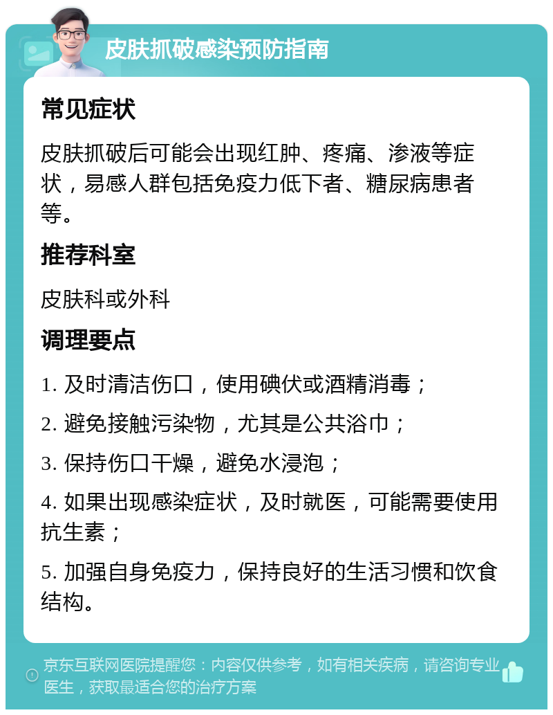 皮肤抓破感染预防指南 常见症状 皮肤抓破后可能会出现红肿、疼痛、渗液等症状，易感人群包括免疫力低下者、糖尿病患者等。 推荐科室 皮肤科或外科 调理要点 1. 及时清洁伤口，使用碘伏或酒精消毒； 2. 避免接触污染物，尤其是公共浴巾； 3. 保持伤口干燥，避免水浸泡； 4. 如果出现感染症状，及时就医，可能需要使用抗生素； 5. 加强自身免疫力，保持良好的生活习惯和饮食结构。