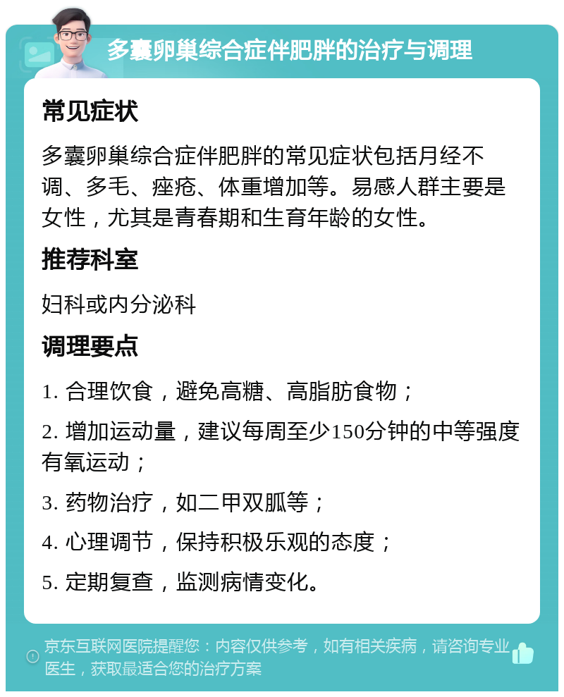 多囊卵巢综合症伴肥胖的治疗与调理 常见症状 多囊卵巢综合症伴肥胖的常见症状包括月经不调、多毛、痤疮、体重增加等。易感人群主要是女性，尤其是青春期和生育年龄的女性。 推荐科室 妇科或内分泌科 调理要点 1. 合理饮食，避免高糖、高脂肪食物； 2. 增加运动量，建议每周至少150分钟的中等强度有氧运动； 3. 药物治疗，如二甲双胍等； 4. 心理调节，保持积极乐观的态度； 5. 定期复查，监测病情变化。