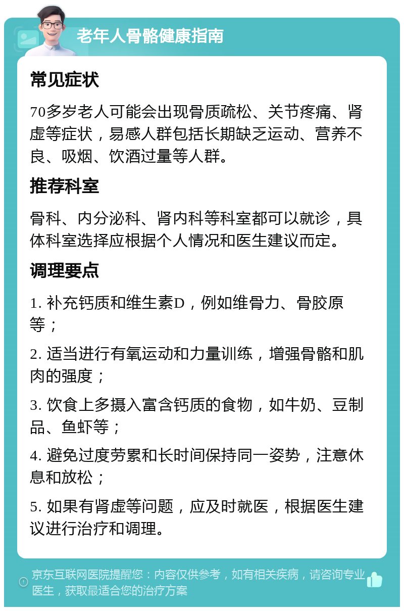 老年人骨骼健康指南 常见症状 70多岁老人可能会出现骨质疏松、关节疼痛、肾虚等症状，易感人群包括长期缺乏运动、营养不良、吸烟、饮酒过量等人群。 推荐科室 骨科、内分泌科、肾内科等科室都可以就诊，具体科室选择应根据个人情况和医生建议而定。 调理要点 1. 补充钙质和维生素D，例如维骨力、骨胶原等； 2. 适当进行有氧运动和力量训练，增强骨骼和肌肉的强度； 3. 饮食上多摄入富含钙质的食物，如牛奶、豆制品、鱼虾等； 4. 避免过度劳累和长时间保持同一姿势，注意休息和放松； 5. 如果有肾虚等问题，应及时就医，根据医生建议进行治疗和调理。