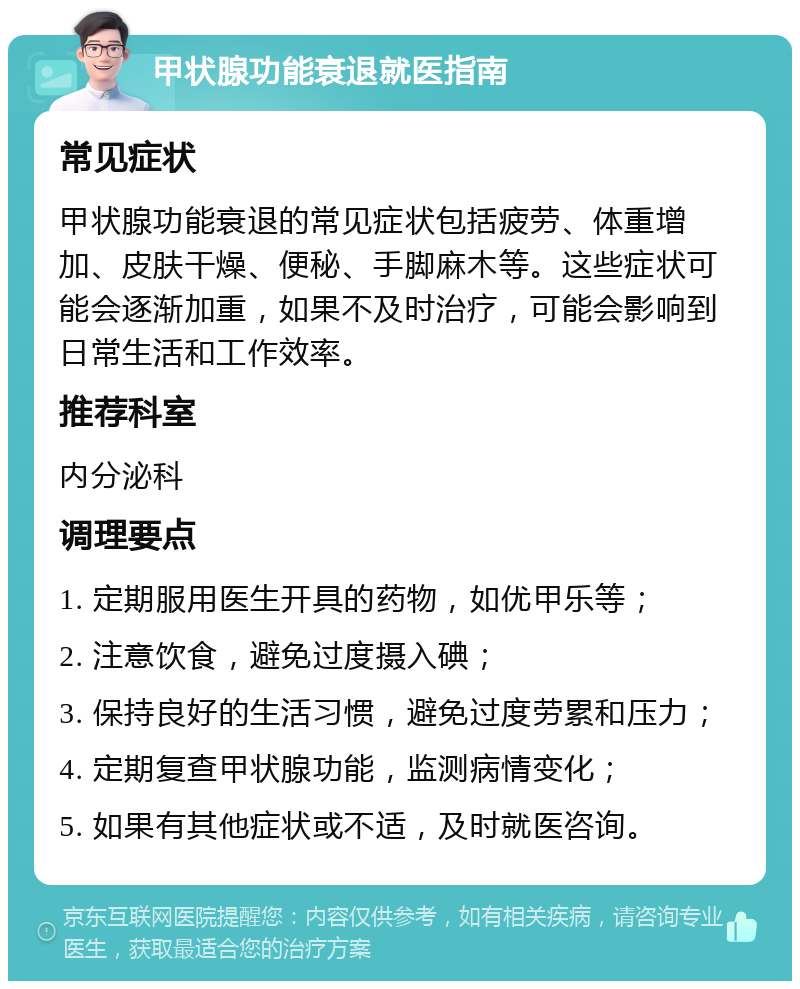 甲状腺功能衰退就医指南 常见症状 甲状腺功能衰退的常见症状包括疲劳、体重增加、皮肤干燥、便秘、手脚麻木等。这些症状可能会逐渐加重，如果不及时治疗，可能会影响到日常生活和工作效率。 推荐科室 内分泌科 调理要点 1. 定期服用医生开具的药物，如优甲乐等； 2. 注意饮食，避免过度摄入碘； 3. 保持良好的生活习惯，避免过度劳累和压力； 4. 定期复查甲状腺功能，监测病情变化； 5. 如果有其他症状或不适，及时就医咨询。